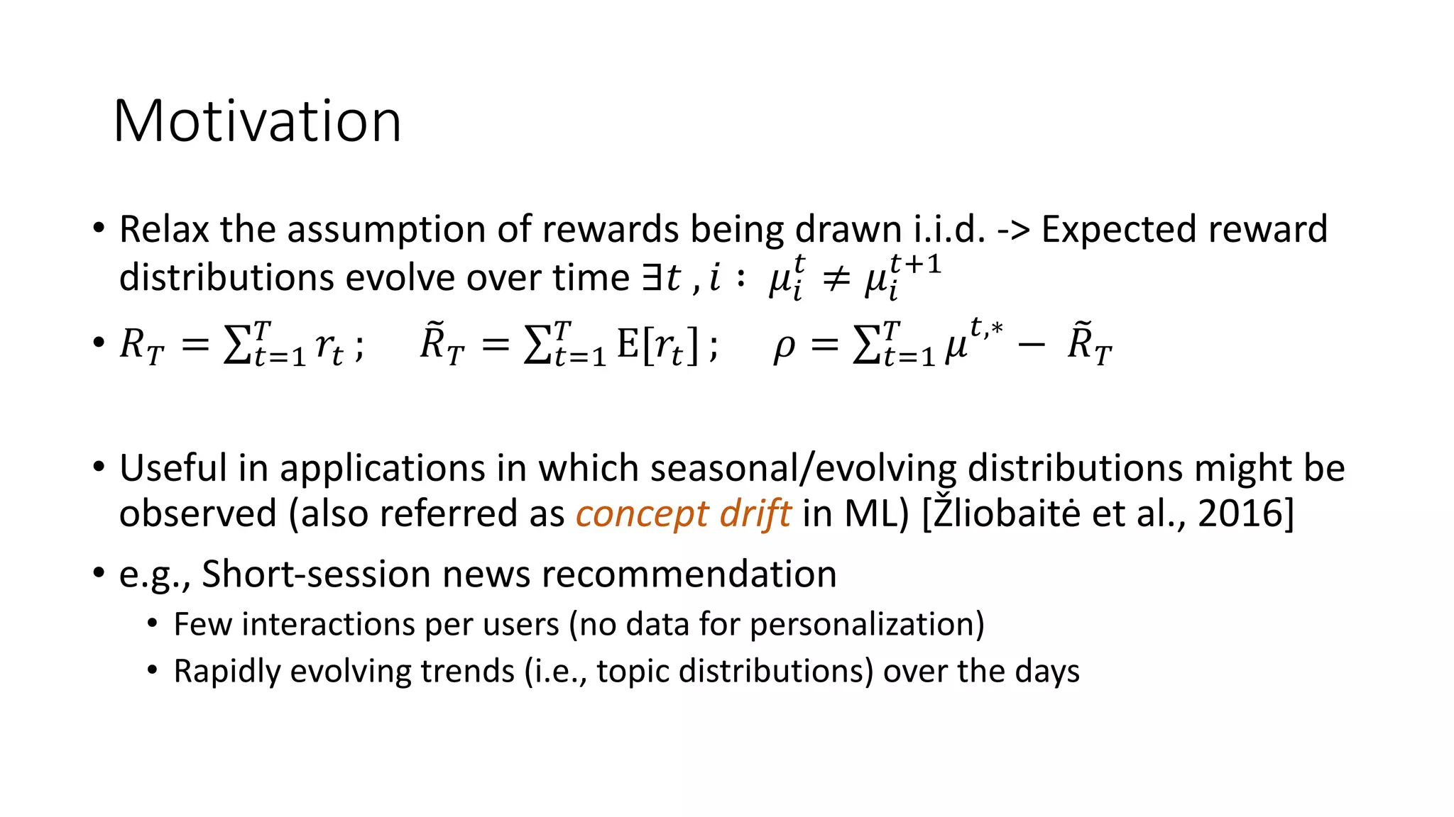 Motivation
• Relax the assumption of rewards being drawn i.i.d. -> Expected reward
distributions evolve over time ∃𝑡 , 𝑖 ∶ 𝜇!
#
≠ 𝜇!
#0%
• 𝑅" = ∑#$%
"
𝑟# ; *
𝑅" = ∑#$%
"
E[𝑟#] ; 𝜌 = ∑#$%
"
𝜇#,∗
− *
𝑅"
• Useful in applications in which seasonal/evolving distributions might be
observed (also referred as concept drift in ML) [Žliobaitė et al., 2016]
• e.g., Short-session news recommendation
• Few interactions per users (no data for personalization)
• Rapidly evolving trends (i.e., topic distributions) over the days
 