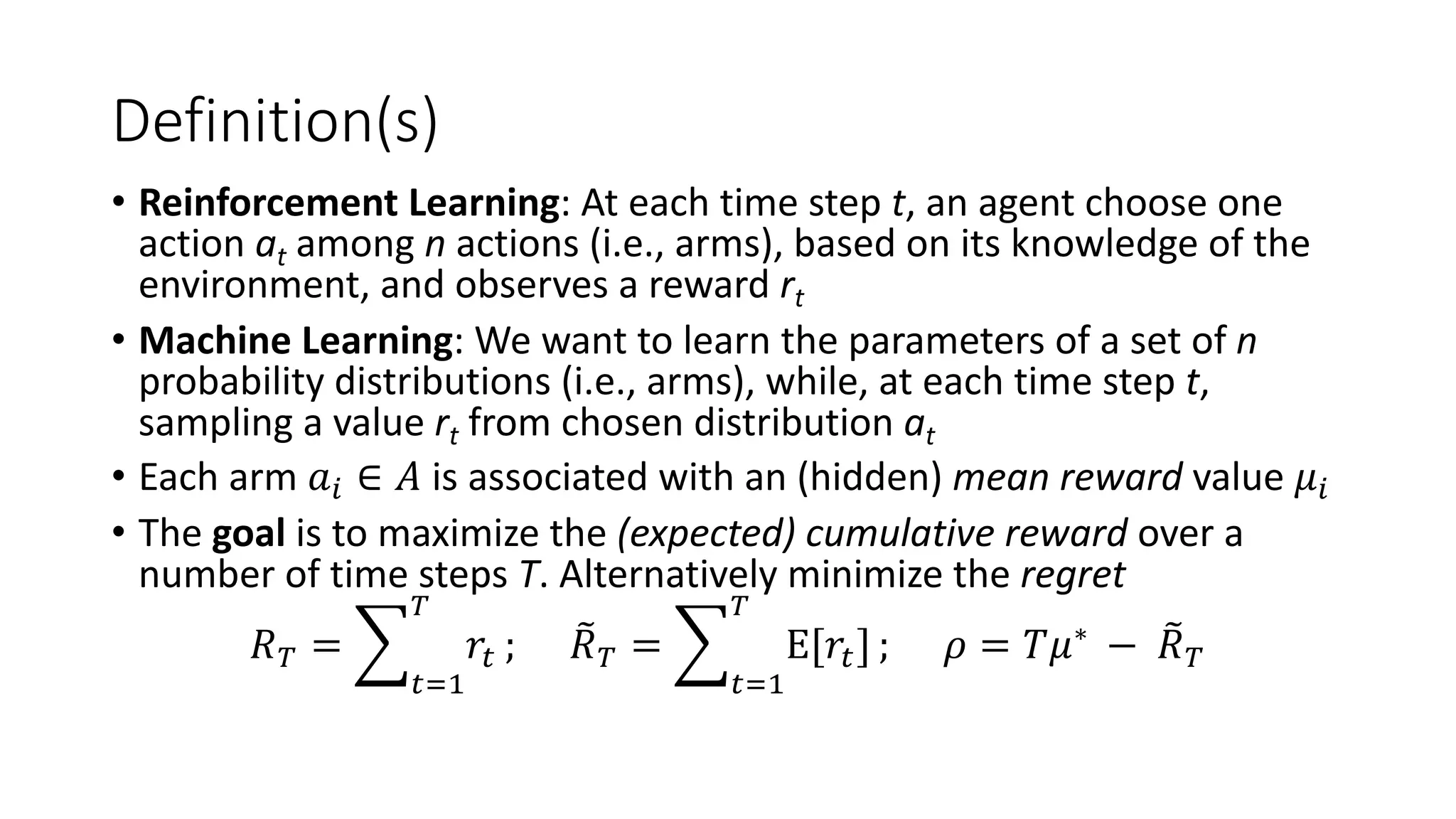 Definition(s)
• Reinforcement Learning: At each time step t, an agent choose one
action at among n actions (i.e., arms), based on its knowledge of the
environment, and observes a reward rt
• Machine Learning: We want to learn the parameters of a set of n
probability distributions (i.e., arms), while, at each time step t,
sampling a value rt from chosen distribution at
• Each arm 𝑎! ∈ 𝐴 is associated with an (hidden) mean reward value 𝜇!
• The goal is to maximize the (expected) cumulative reward over a
number of time steps T. Alternatively minimize the regret
𝑅" = '
#$%
"
𝑟# ; *
𝑅" = '
#$%
"
E[𝑟#] ; 𝜌 = 𝑇𝜇∗
− *
𝑅"
 