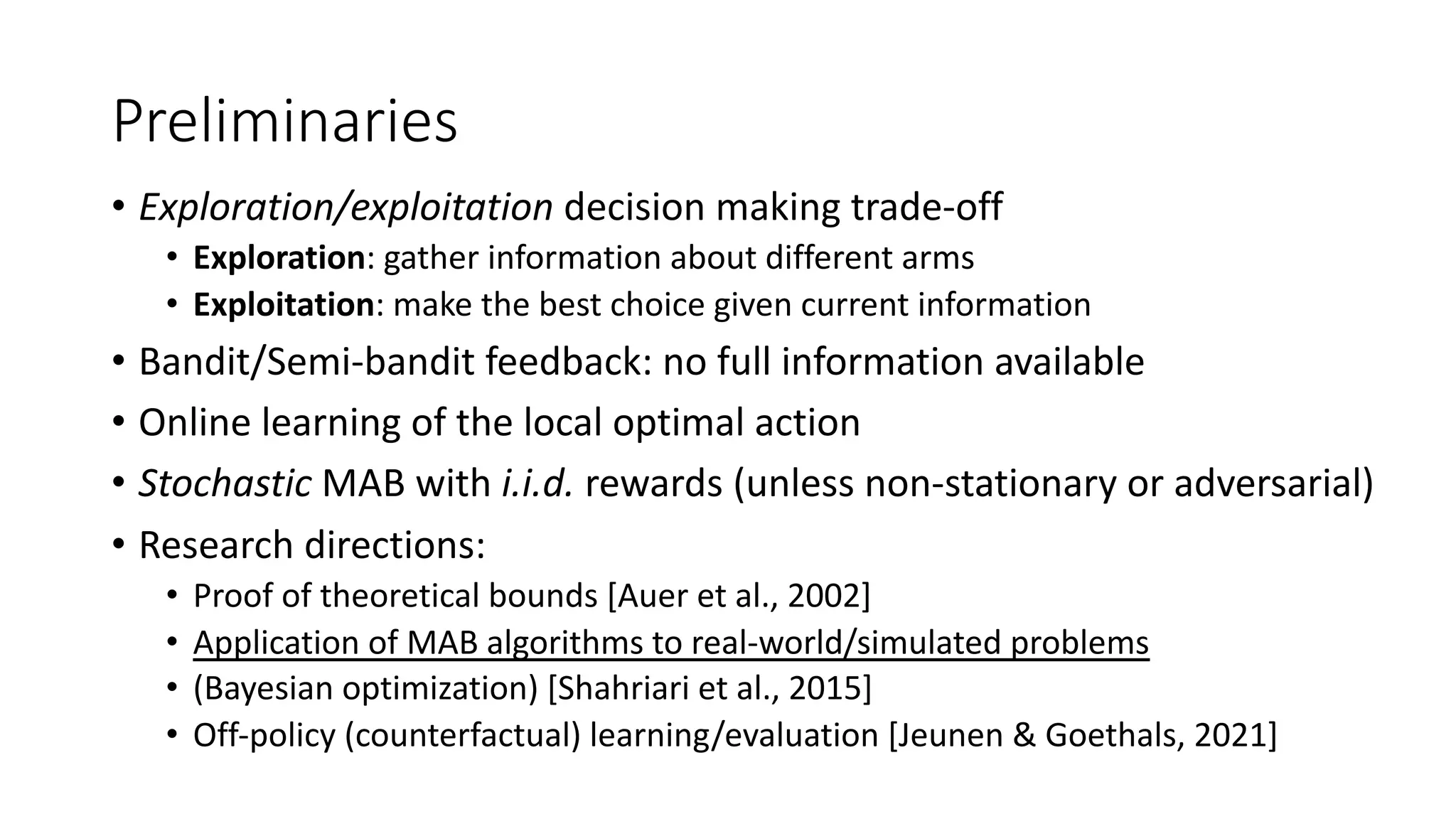 Preliminaries
• Exploration/exploitation decision making trade-off
• Exploration: gather information about different arms
• Exploitation: make the best choice given current information
• Bandit/Semi-bandit feedback: no full information available
• Online learning of the local optimal action
• Stochastic MAB with i.i.d. rewards (unless non-stationary or adversarial)
• Research directions:
• Proof of theoretical bounds [Auer et al., 2002]
• Application of MAB algorithms to real-world/simulated problems
• (Bayesian optimization) [Shahriari et al., 2015]
• Off-policy (counterfactual) learning/evaluation [Jeunen & Goethals, 2021]
 