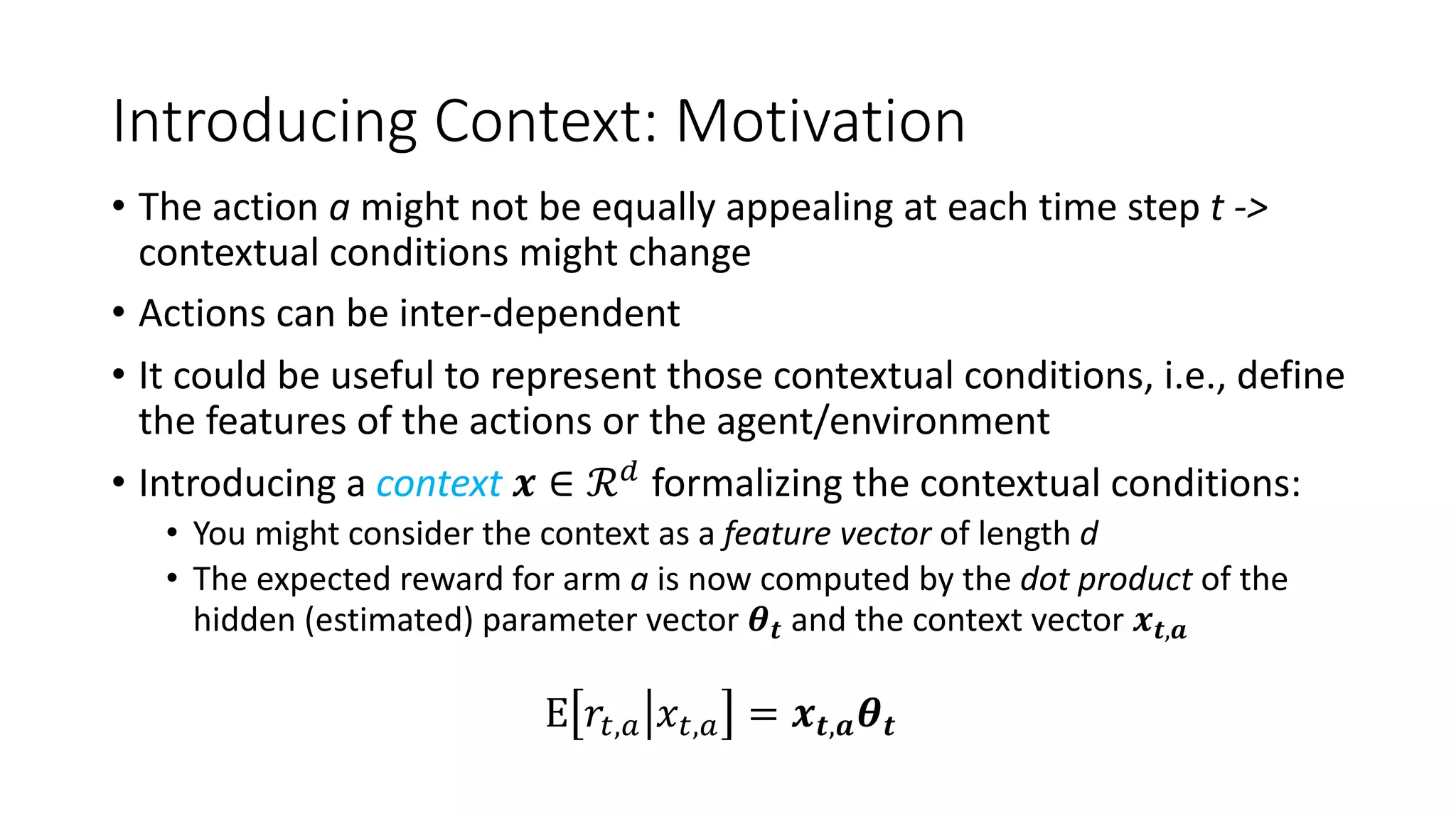Introducing Context: Motivation
• The action a might not be equally appealing at each time step t ->
contextual conditions might change
• Actions can be inter-dependent
• It could be useful to represent those contextual conditions, i.e., define
the features of the actions or the agent/environment
• Introducing a context 𝒙 ∈ ℛ3
formalizing the contextual conditions:
• You might consider the context as a feature vector of length d
• The expected reward for arm a is now computed by the dot product of the
hidden (estimated) parameter vector 𝜽𝒕 and the context vector 𝒙𝒕,𝒂
E 𝑟#,' 𝑥#,' = 𝒙𝒕,𝒂𝜽𝒕
 