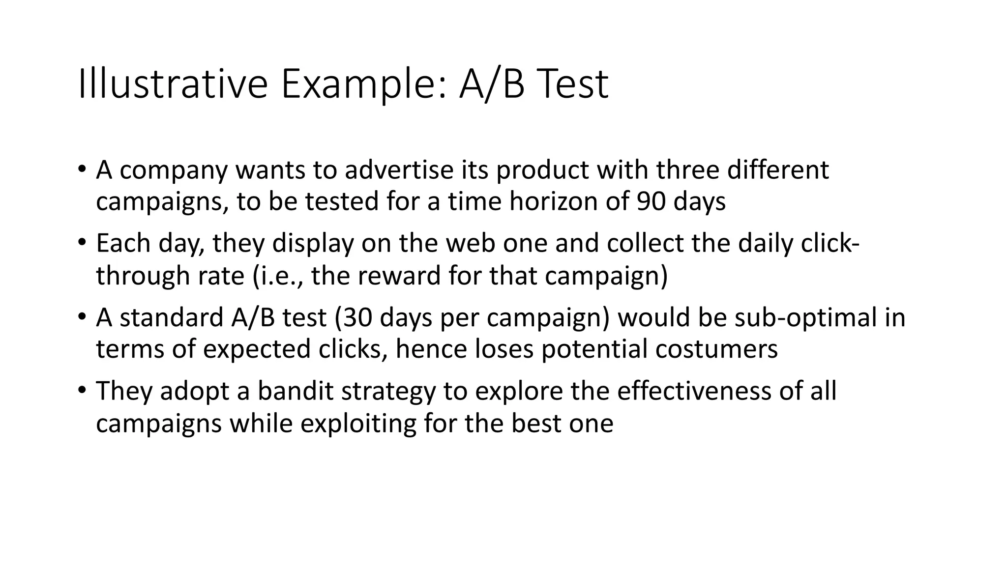 Illustrative Example: A/B Test
• A company wants to advertise its product with three different
campaigns, to be tested for a time horizon of 90 days
• Each day, they display on the web one and collect the daily click-
through rate (i.e., the reward for that campaign)
• A standard A/B test (30 days per campaign) would be sub-optimal in
terms of expected clicks, hence loses potential costumers
• They adopt a bandit strategy to explore the effectiveness of all
campaigns while exploiting for the best one
 