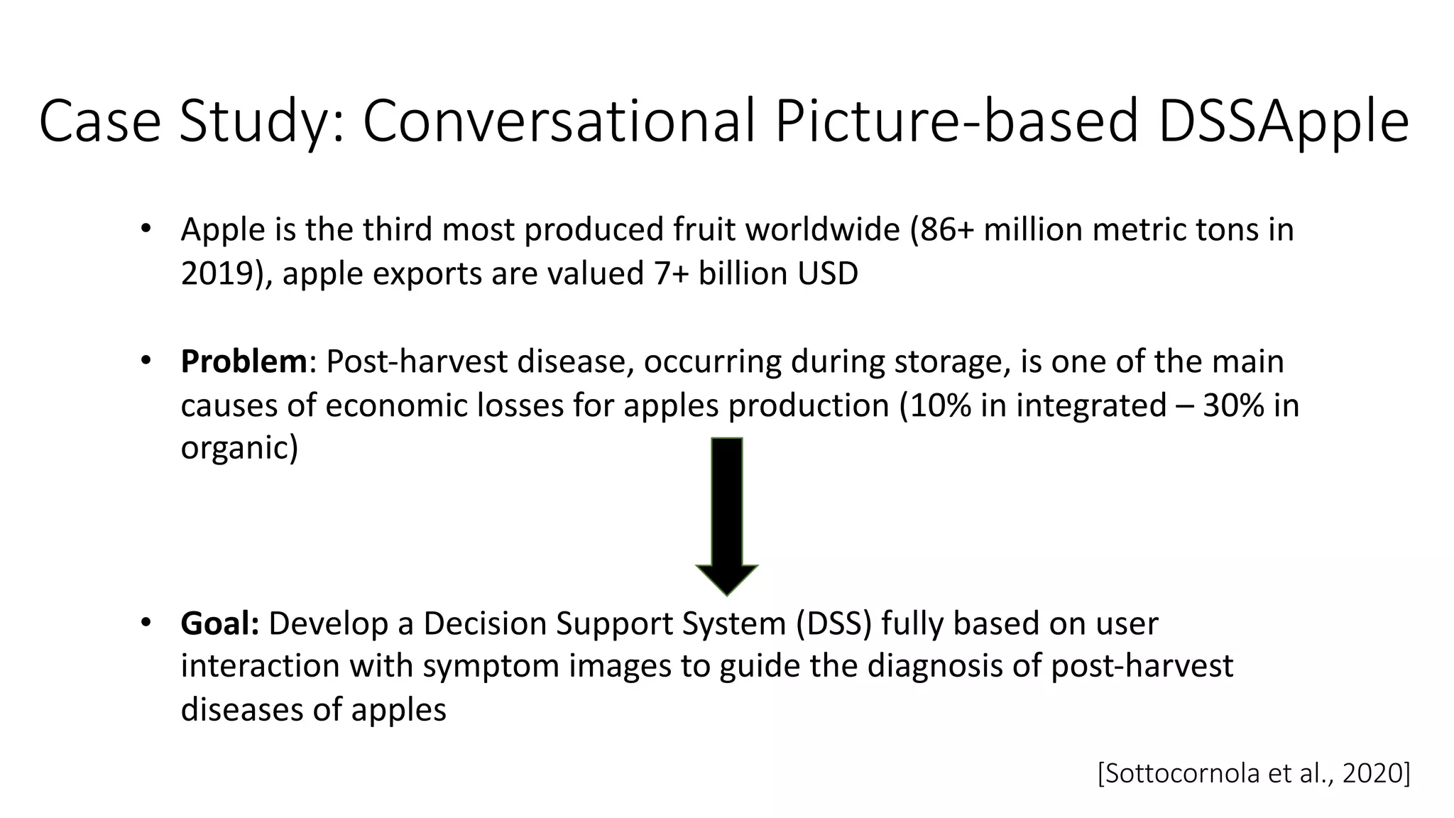 Case Study: Conversational Picture-based DSSApple
• Apple is the third most produced fruit worldwide (86+ million metric tons in
2019), apple exports are valued 7+ billion USD
• Problem: Post-harvest disease, occurring during storage, is one of the main
causes of economic losses for apples production (10% in integrated – 30% in
organic)
• Goal: Develop a Decision Support System (DSS) fully based on user
interaction with symptom images to guide the diagnosis of post-harvest
diseases of apples
[Sottocornola et al., 2020]
 