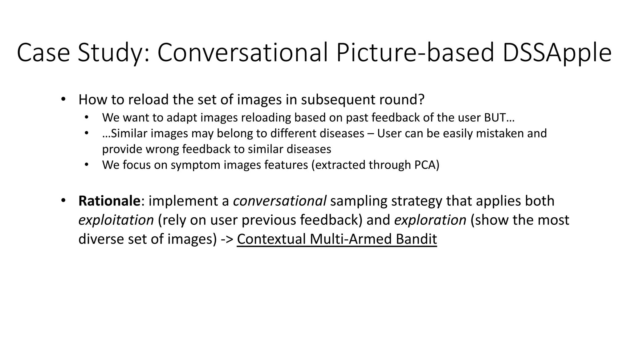 Case Study: Conversational Picture-based DSSApple
• How to reload the set of images in subsequent round?
• We want to adapt images reloading based on past feedback of the user BUT…
• …Similar images may belong to different diseases – User can be easily mistaken and
provide wrong feedback to similar diseases
• We focus on symptom images features (extracted through PCA)
• Rationale: implement a conversational sampling strategy that applies both
exploitation (rely on user previous feedback) and exploration (show the most
diverse set of images) -> Contextual Multi-Armed Bandit
 