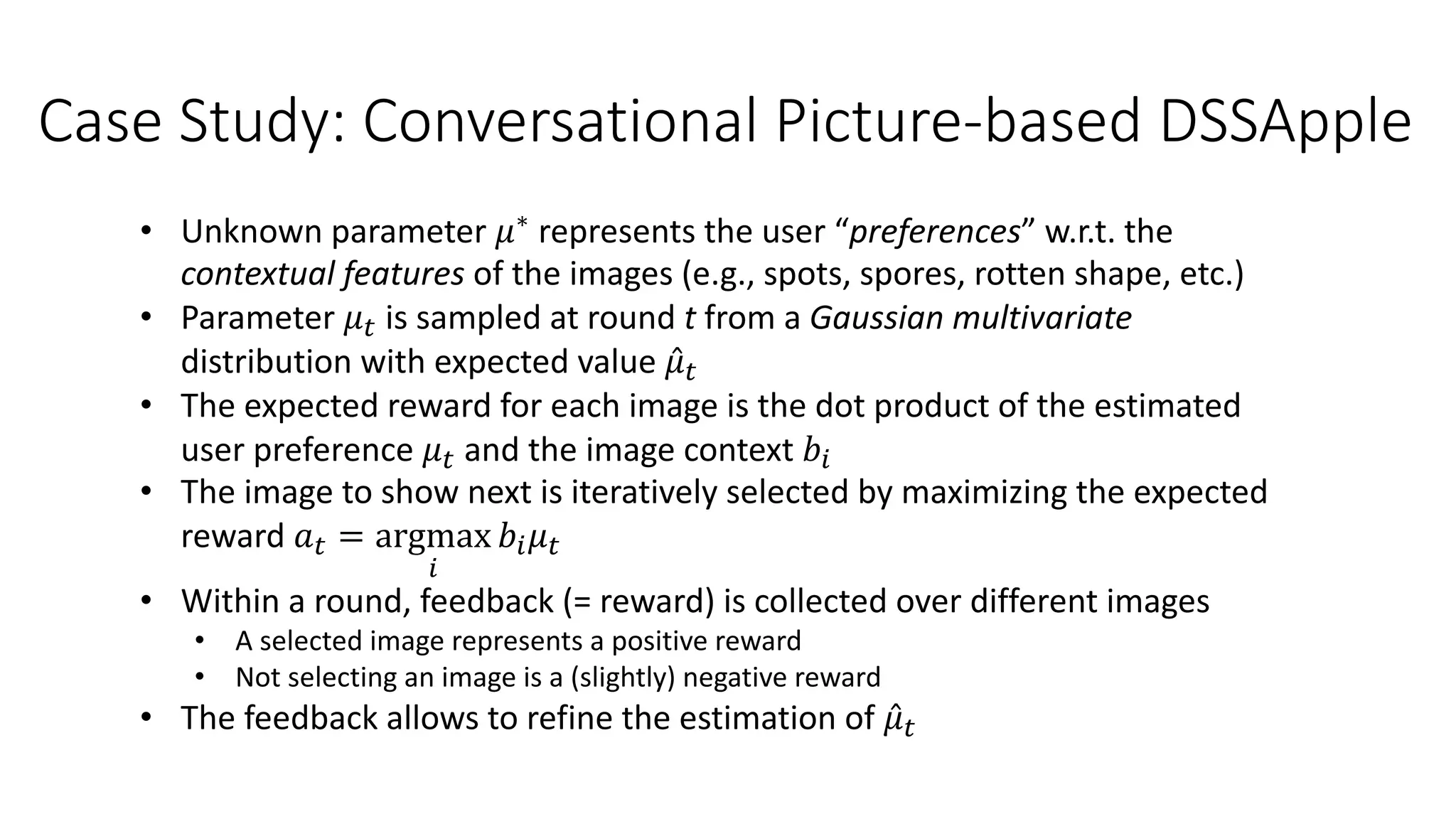 Case Study: Conversational Picture-based DSSApple
• Unknown parameter 𝜇∗ represents the user “preferences” w.r.t. the
contextual features of the images (e.g., spots, spores, rotten shape, etc.)
• Parameter 𝜇% is sampled at round t from a Gaussian multivariate
distribution with expected value ̂
𝜇%
• The expected reward for each image is the dot product of the estimated
user preference 𝜇% and the image context 𝑏$
• The image to show next is iteratively selected by maximizing the expected
reward 𝑎% = argmax
$
𝑏$𝜇%
• Within a round, feedback (= reward) is collected over different images
• A selected image represents a positive reward
• Not selecting an image is a (slightly) negative reward
• The feedback allows to refine the estimation of ̂
𝜇%
 