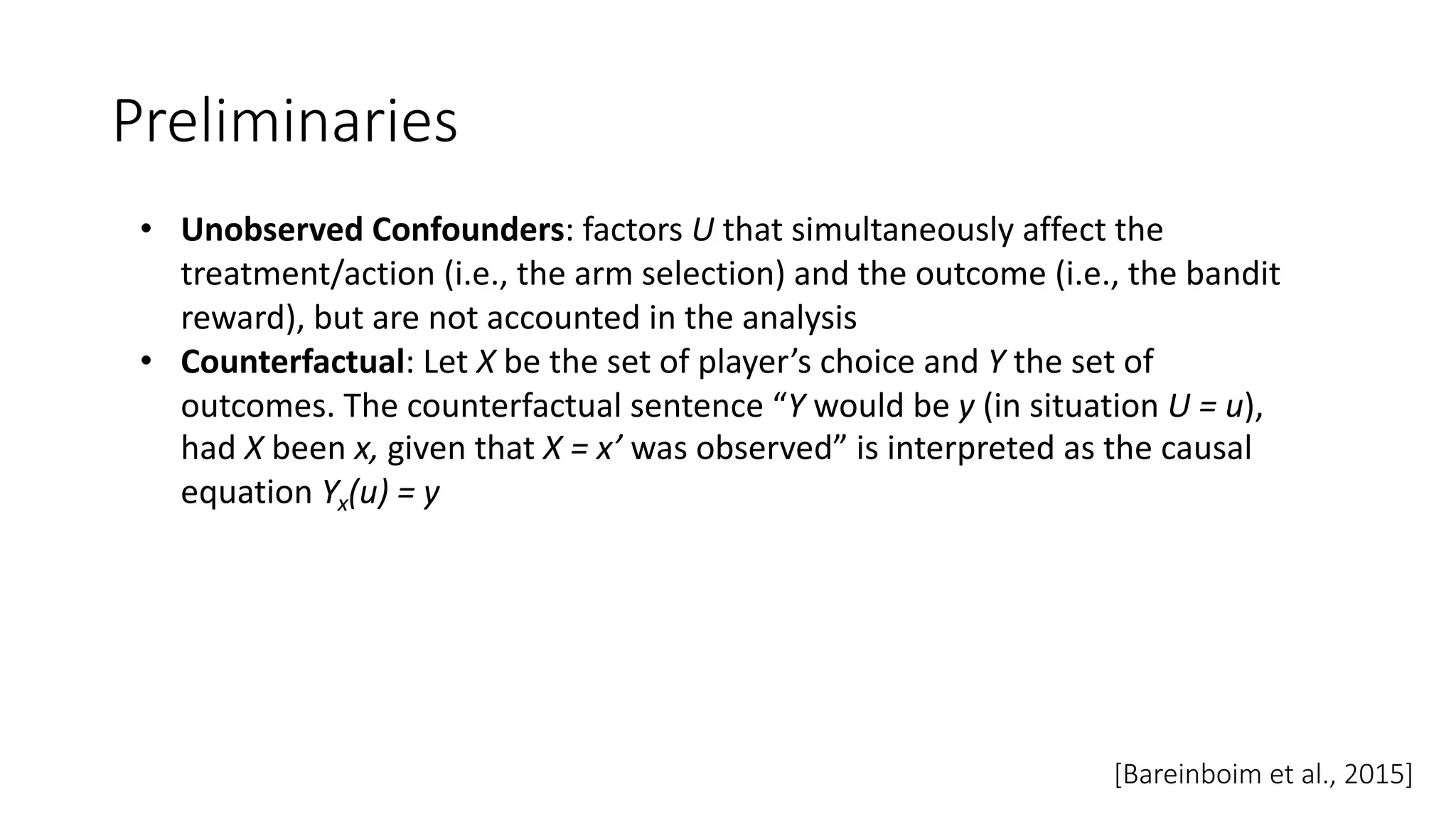 Preliminaries
• Unobserved Confounders: factors U that simultaneously affect the
treatment/action (i.e., the arm selection) and the outcome (i.e., the bandit
reward), but are not accounted in the analysis
• Counterfactual: Let X be the set of player’s choice and Y the set of
outcomes. The counterfactual sentence “Y would be y (in situation U = u),
had X been x, given that X = x’ was observed” is interpreted as the causal
equation Yx(u) = y
[Bareinboim et al., 2015]
 