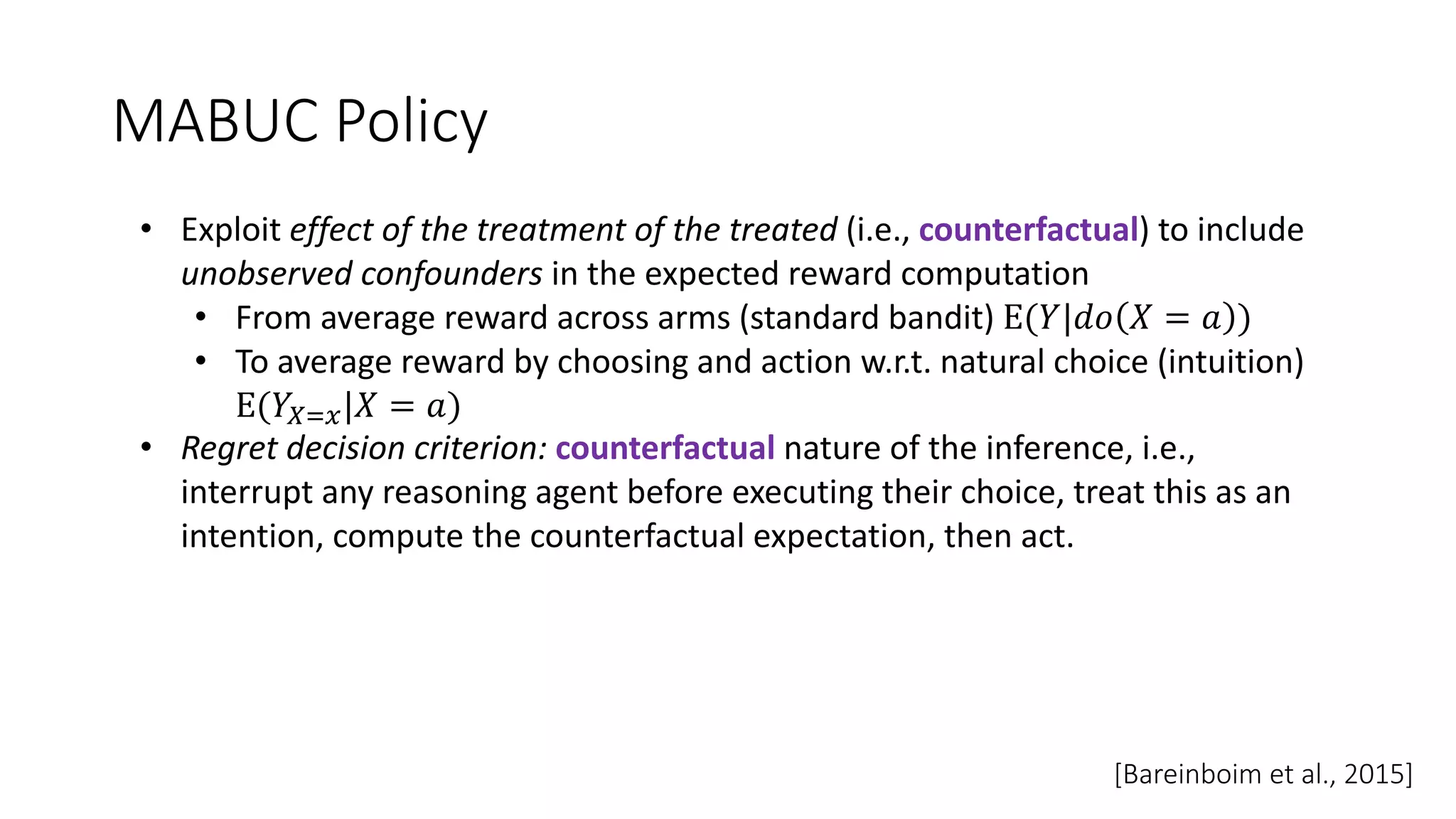 MABUC Policy
• Exploit effect of the treatment of the treated (i.e., counterfactual) to include
unobserved confounders in the expected reward computation
• From average reward across arms (standard bandit) E(𝑌|𝑑𝑜 𝑋 = 𝑎 )
• To average reward by choosing and action w.r.t. natural choice (intuition)
E(𝑌456|𝑋 = 𝑎)
• Regret decision criterion: counterfactual nature of the inference, i.e.,
interrupt any reasoning agent before executing their choice, treat this as an
intention, compute the counterfactual expectation, then act.
[Bareinboim et al., 2015]
 