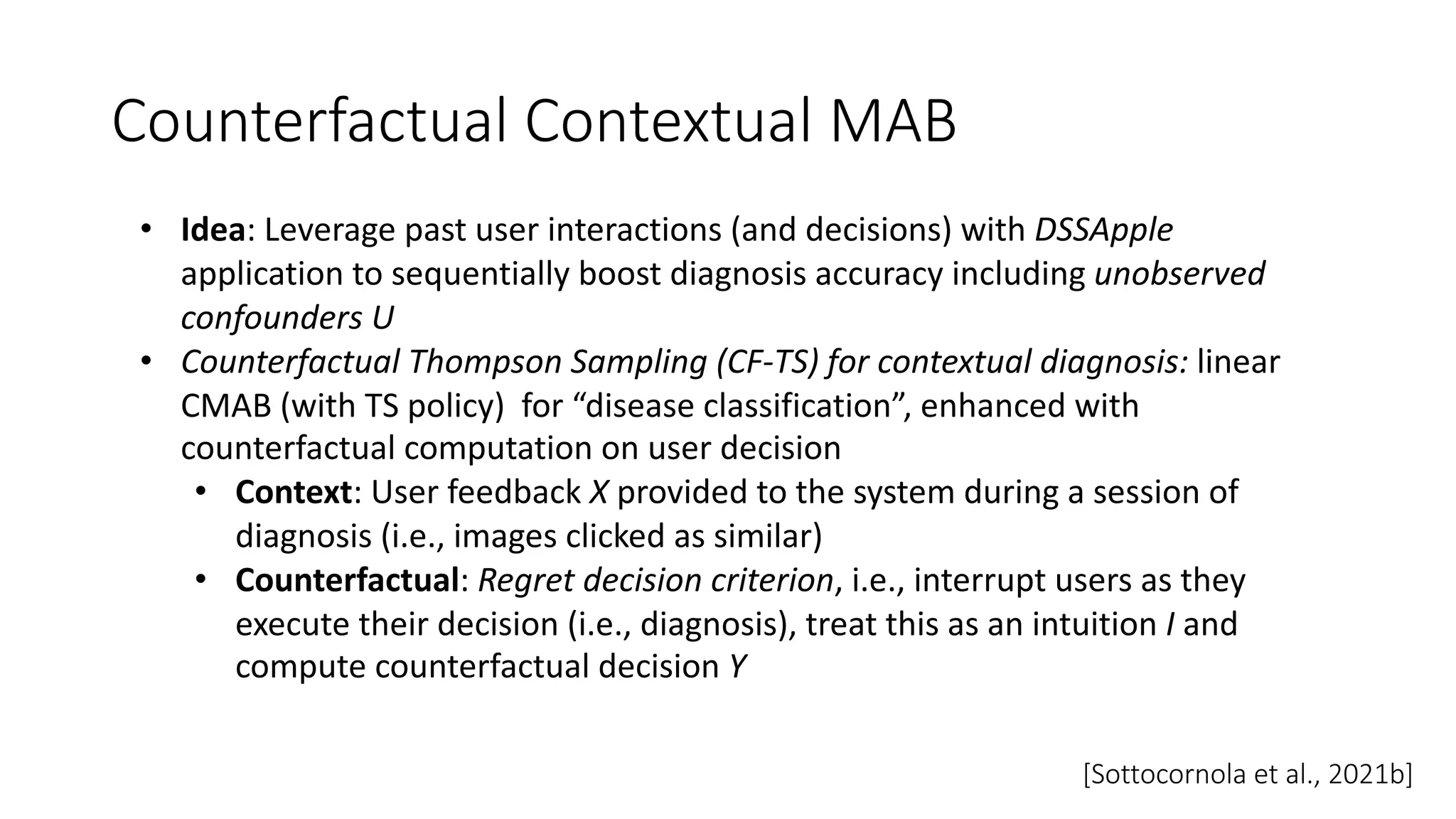 • Idea: Leverage past user interactions (and decisions) with DSSApple
application to sequentially boost diagnosis accuracy including unobserved
confounders U
• Counterfactual Thompson Sampling (CF-TS) for contextual diagnosis: linear
CMAB (with TS policy) for “disease classification”, enhanced with
counterfactual computation on user decision
• Context: User feedback X provided to the system during a session of
diagnosis (i.e., images clicked as similar)
• Counterfactual: Regret decision criterion, i.e., interrupt users as they
execute their decision (i.e., diagnosis), treat this as an intuition I and
compute counterfactual decision Y
Counterfactual Contextual MAB
[Sottocornola et al., 2021b]
 
