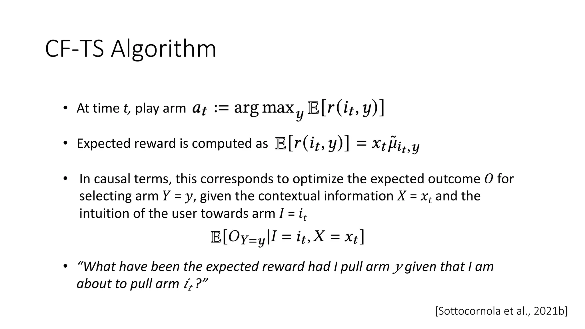 CF-TS Algorithm
• At time t, play arm
• Expected reward is computed as
• In causal terms, this corresponds to optimize the expected outcome 𝑂 for
selecting arm 𝑌 = 𝑦, given the contextual information 𝑋 = 𝑥𝑡 and the
intuition of the user towards arm 𝐼 = 𝑖𝑡
• “What have been the expected reward had I pull arm 𝑦 given that I am
about to pull arm 𝑖𝑡 ?”
[Sottocornola et al., 2021b]
 