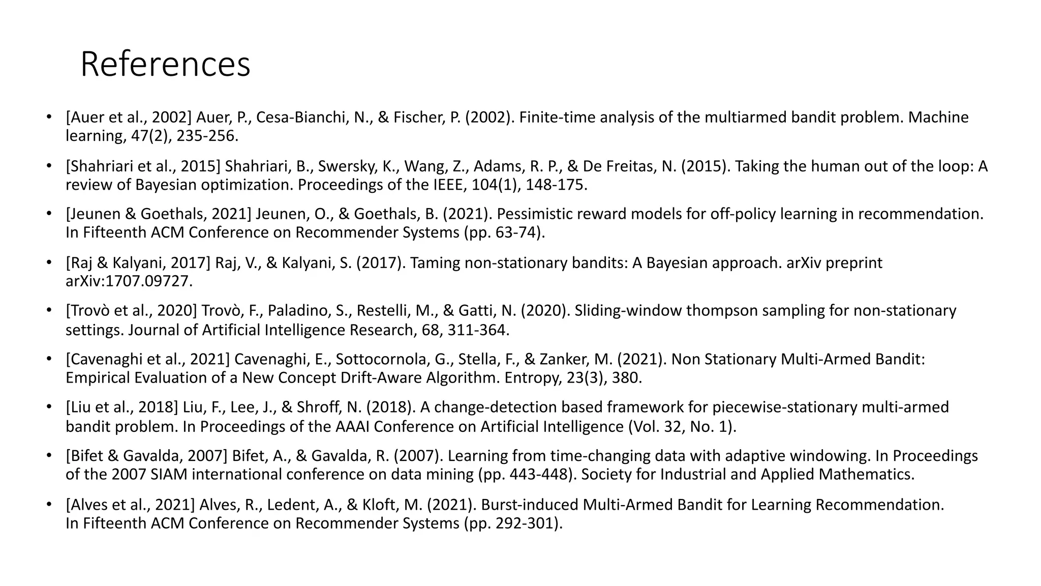 References
• [Auer et al., 2002] Auer, P., Cesa-Bianchi, N., & Fischer, P. (2002). Finite-time analysis of the multiarmed bandit problem. Machine
learning, 47(2), 235-256.
• [Shahriari et al., 2015] Shahriari, B., Swersky, K., Wang, Z., Adams, R. P., & De Freitas, N. (2015). Taking the human out of the loop: A
review of Bayesian optimization. Proceedings of the IEEE, 104(1), 148-175.
• [Jeunen & Goethals, 2021] Jeunen, O., & Goethals, B. (2021). Pessimistic reward models for off-policy learning in recommendation.
In Fifteenth ACM Conference on Recommender Systems (pp. 63-74).
• [Raj & Kalyani, 2017] Raj, V., & Kalyani, S. (2017). Taming non-stationary bandits: A Bayesian approach. arXiv preprint
arXiv:1707.09727.
• [Trovò et al., 2020] Trovò, F., Paladino, S., Restelli, M., & Gatti, N. (2020). Sliding-window thompson sampling for non-stationary
settings. Journal of Artificial Intelligence Research, 68, 311-364.
• [Cavenaghi et al., 2021] Cavenaghi, E., Sottocornola, G., Stella, F., & Zanker, M. (2021). Non Stationary Multi-Armed Bandit:
Empirical Evaluation of a New Concept Drift-Aware Algorithm. Entropy, 23(3), 380.
• [Liu et al., 2018] Liu, F., Lee, J., & Shroff, N. (2018). A change-detection based framework for piecewise-stationary multi-armed
bandit problem. In Proceedings of the AAAI Conference on Artificial Intelligence (Vol. 32, No. 1).
• [Bifet & Gavalda, 2007] Bifet, A., & Gavalda, R. (2007). Learning from time-changing data with adaptive windowing. In Proceedings
of the 2007 SIAM international conference on data mining (pp. 443-448). Society for Industrial and Applied Mathematics.
• [Alves et al., 2021] Alves, R., Ledent, A., & Kloft, M. (2021). Burst-induced Multi-Armed Bandit for Learning Recommendation.
In Fifteenth ACM Conference on Recommender Systems (pp. 292-301).
 