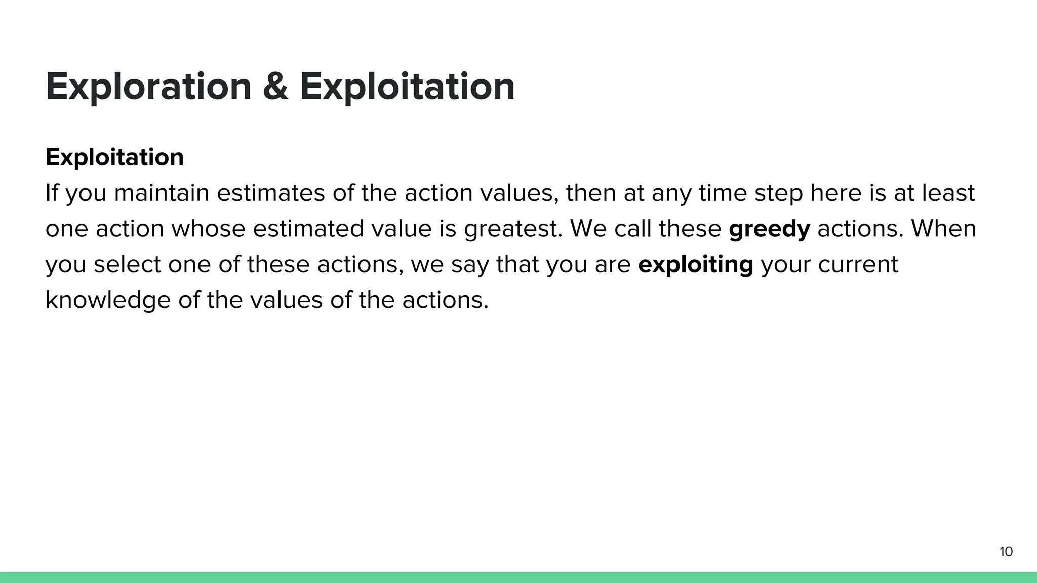 Exploration & Exploitation
Exploitation
If you maintain estimates of the action values, then at any time step here is at least
one action whose estimated value is greatest. We call these greedy actions. When
you select one of these actions, we say that you are exploiting your current
knowledge of the values of the actions.
10
 