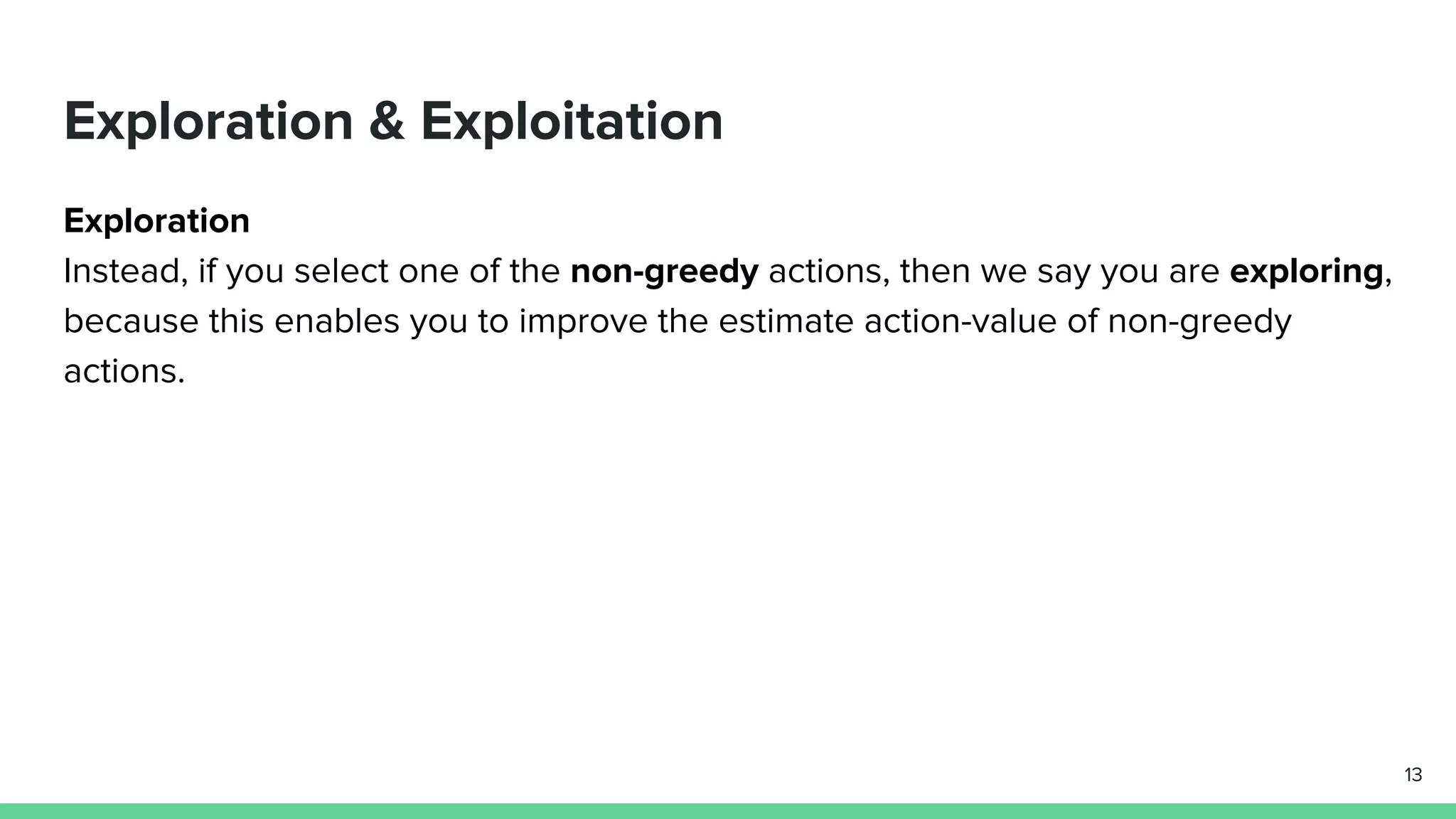 Exploration & Exploitation
Exploration
Instead, if you select one of the non-greedy actions, then we say you are exploring,
because this enables you to improve the estimate action-value of non-greedy
actions.
13
 