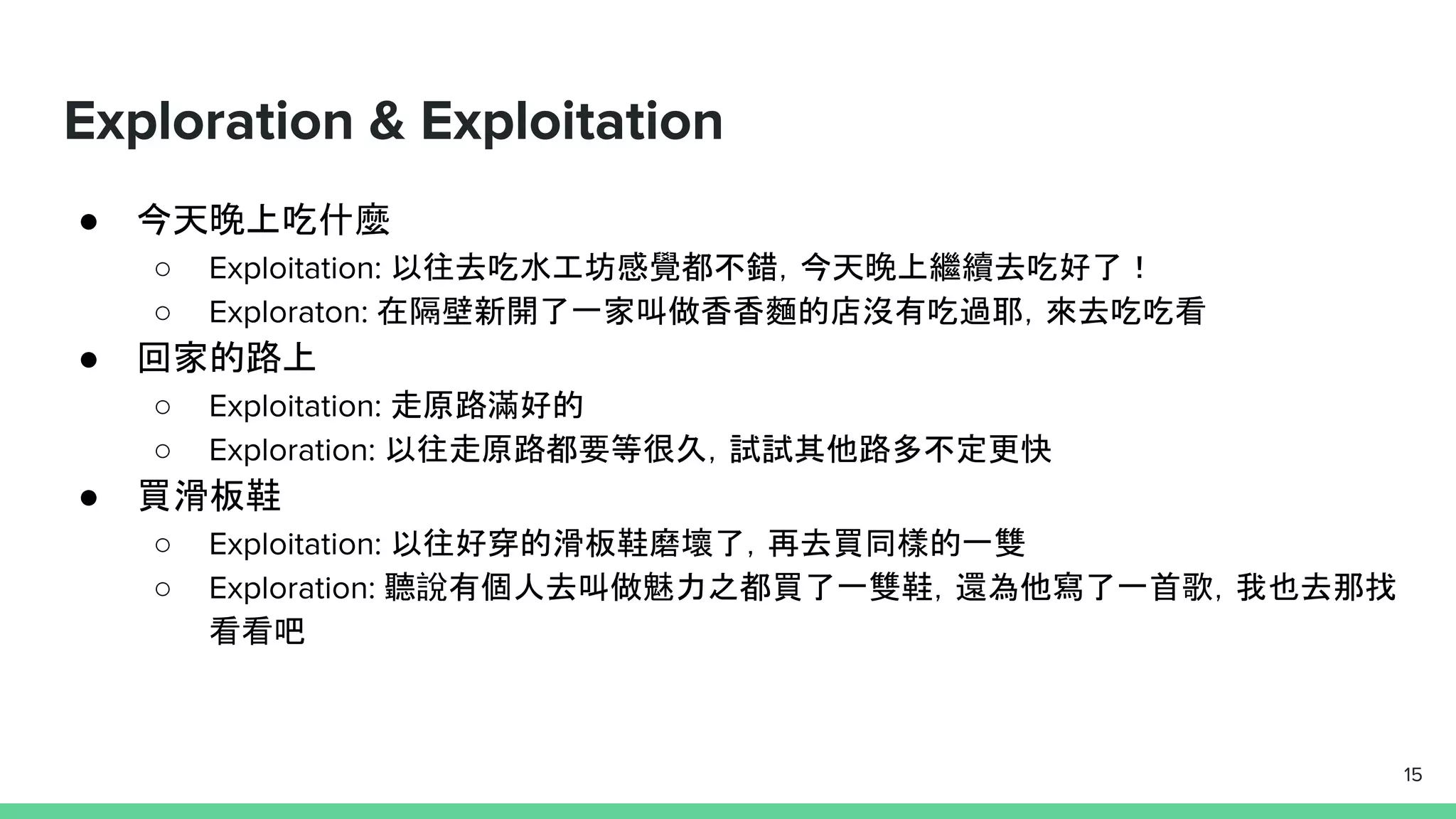 Exploration & Exploitation
● 今天晚上吃什麼
○ Exploitation: 以往去吃水工坊感覺都不錯，今天晚上繼續去吃好了！
○ Exploraton: 在隔壁新開了一家叫做香香麵的店沒有吃過耶，來去吃吃看
● 回家的路上
○ Exploitation: 走原路滿好的
○ Exploration: 以往走原路都要等很久，試試其他路多不定更快
● 買滑板鞋
○ Exploitation: 以往好穿的滑板鞋磨壞了，再去買同樣的一雙
○ Exploration: 聽說有個人去叫做魅力之都買了一雙鞋，還為他寫了一首歌，我也去那找
看看吧
15
 