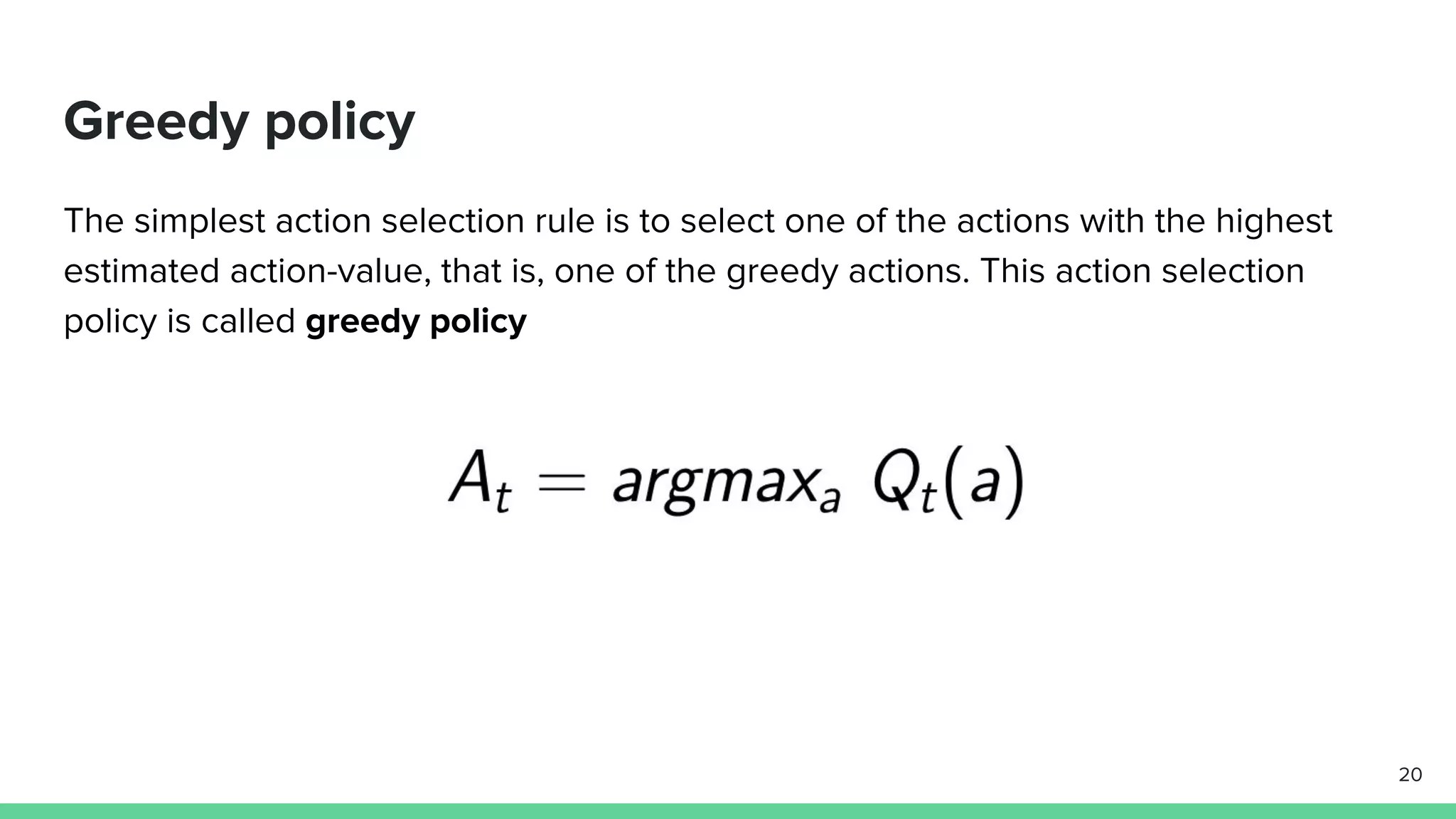 Greedy policy
The simplest action selection rule is to select one of the actions with the highest
estimated action-value, that is, one of the greedy actions. This action selection
policy is called greedy policy
20
 