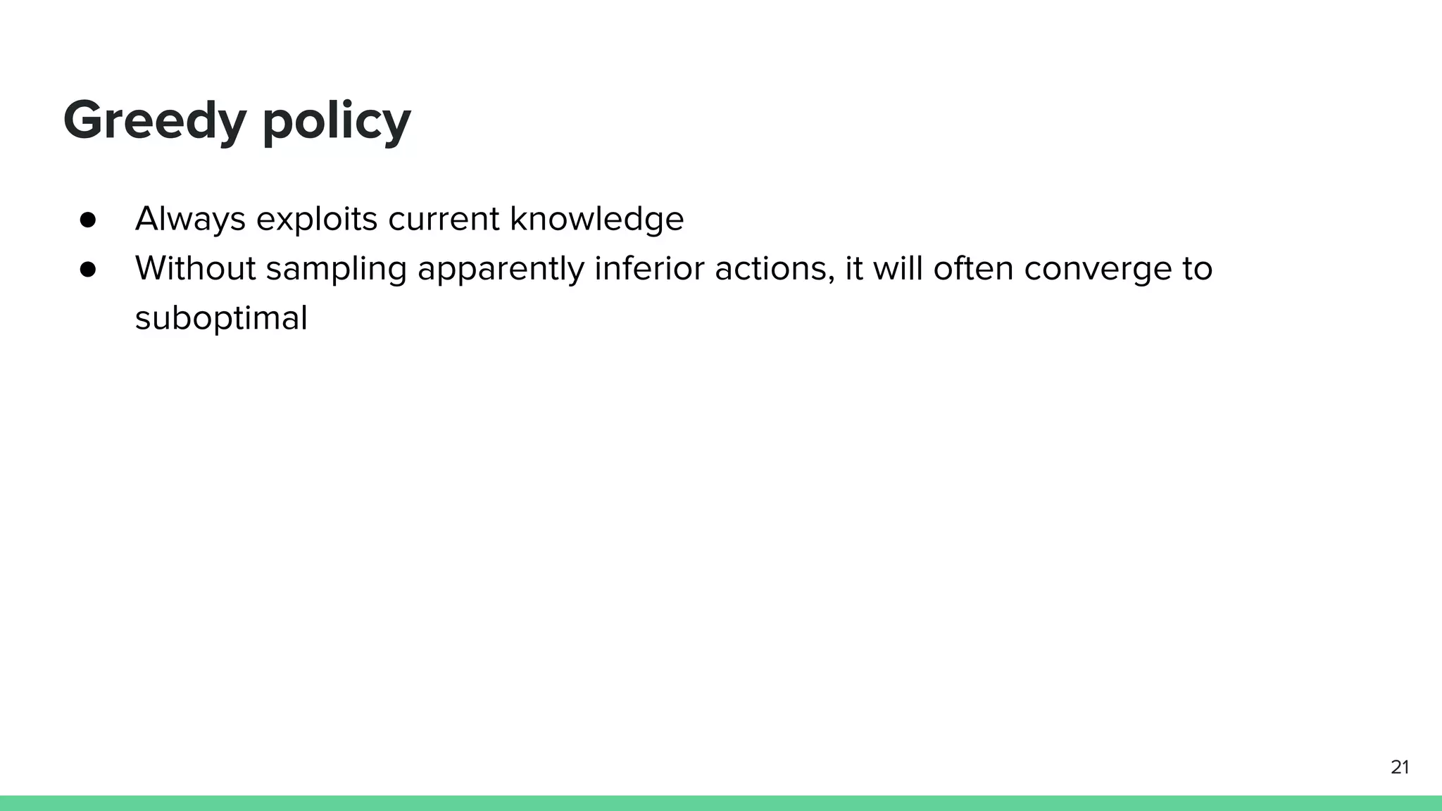 Greedy policy
● Always exploits current knowledge
● Without sampling apparently inferior actions, it will often converge to
suboptimal
21
 