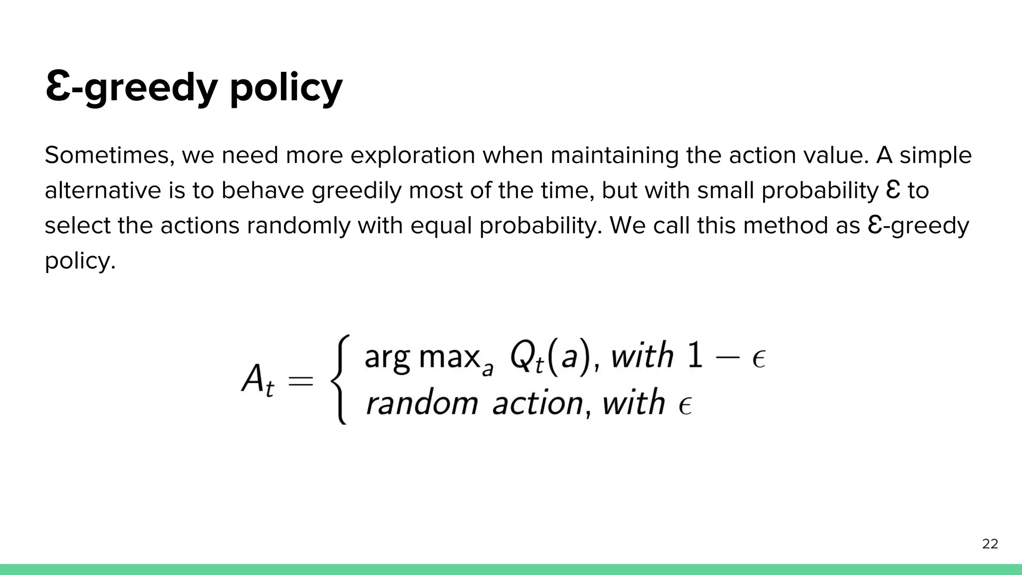 Ɛ-greedy policy
Sometimes, we need more exploration when maintaining the action value. A simple
alternative is to behave greedily most of the time, but with small probability Ɛ to
select the actions randomly with equal probability. We call this method as Ɛ-greedy
policy.
22
 
