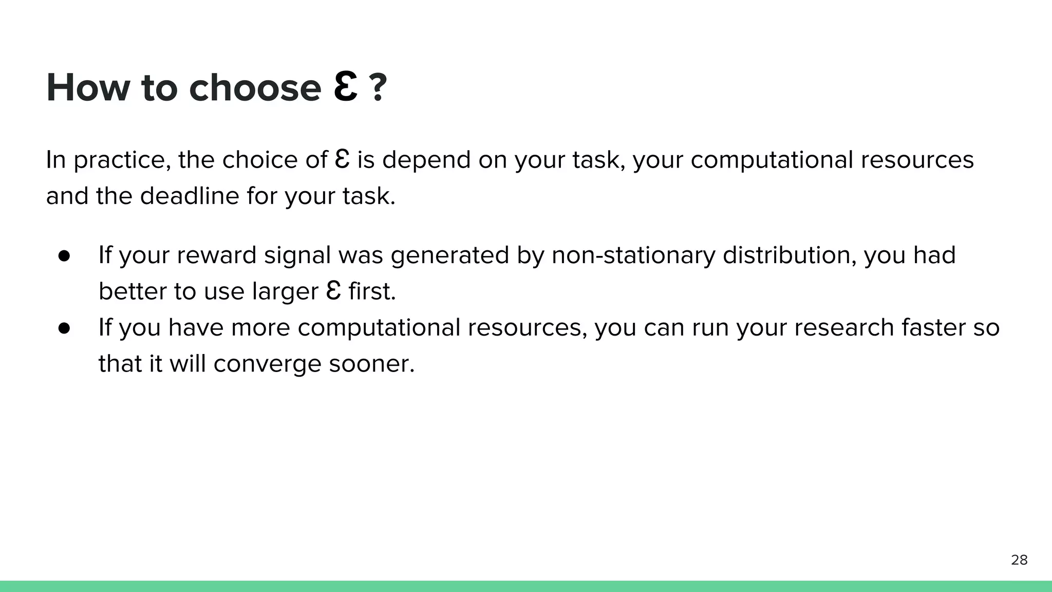 How to choose Ɛ ?
In practice, the choice of Ɛ is depend on your task, your computational resources
and the deadline for your task.
● If your reward signal was generated by non-stationary distribution, you had
better to use larger Ɛ first.
● If you have more computational resources, you can run your research faster so
that it will converge sooner.
28
 