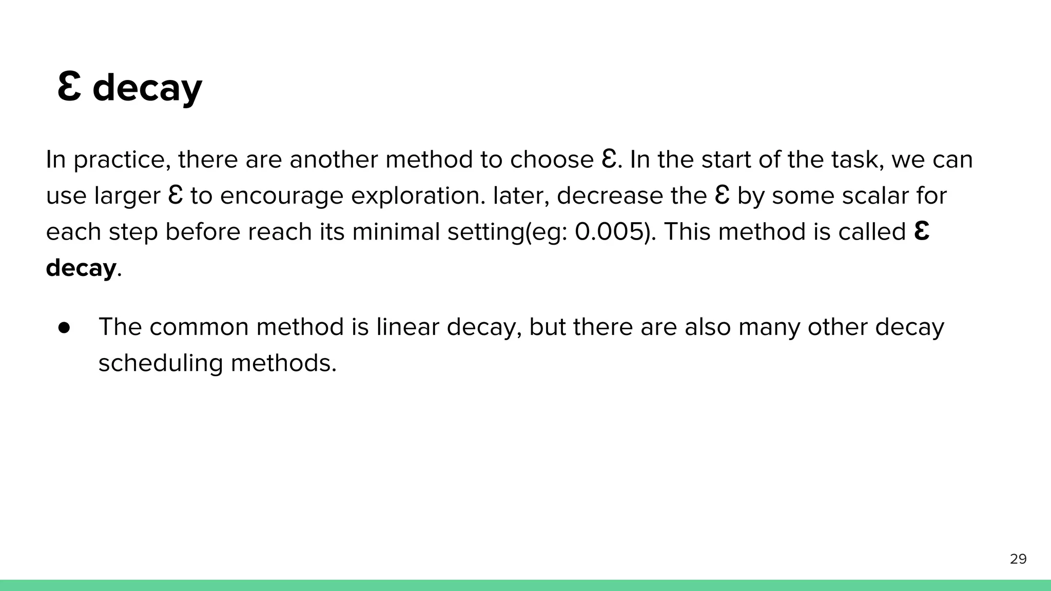 Ɛ decay
In practice, there are another method to choose Ɛ. In the start of the task, we can
use larger Ɛ to encourage exploration. later, decrease the Ɛ by some scalar for
each step before reach its minimal setting(eg: 0.005). This method is called Ɛ
decay.
● The common method is linear decay, but there are also many other decay
scheduling methods.
29
 