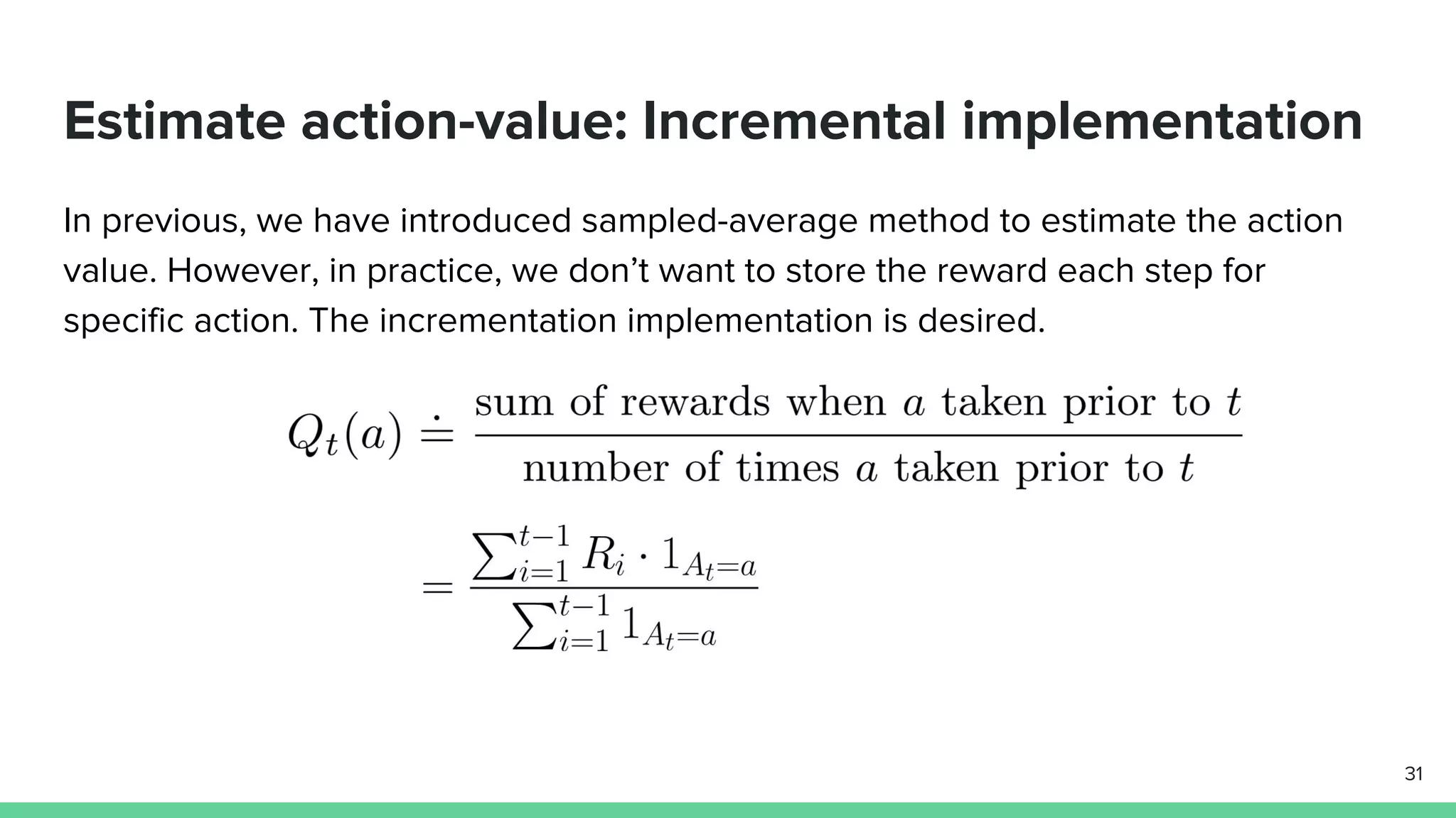 Estimate action-value: Incremental implementation
In previous, we have introduced sampled-average method to estimate the action
value. However, in practice, we don’t want to store the reward each step for
specific action. The incrementation implementation is desired.
31
 