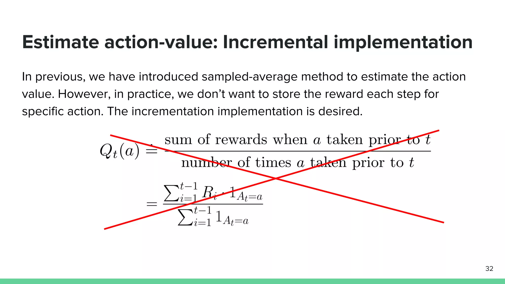 Estimate action-value: Incremental implementation
In previous, we have introduced sampled-average method to estimate the action
value. However, in practice, we don’t want to store the reward each step for
specific action. The incrementation implementation is desired.
32
 