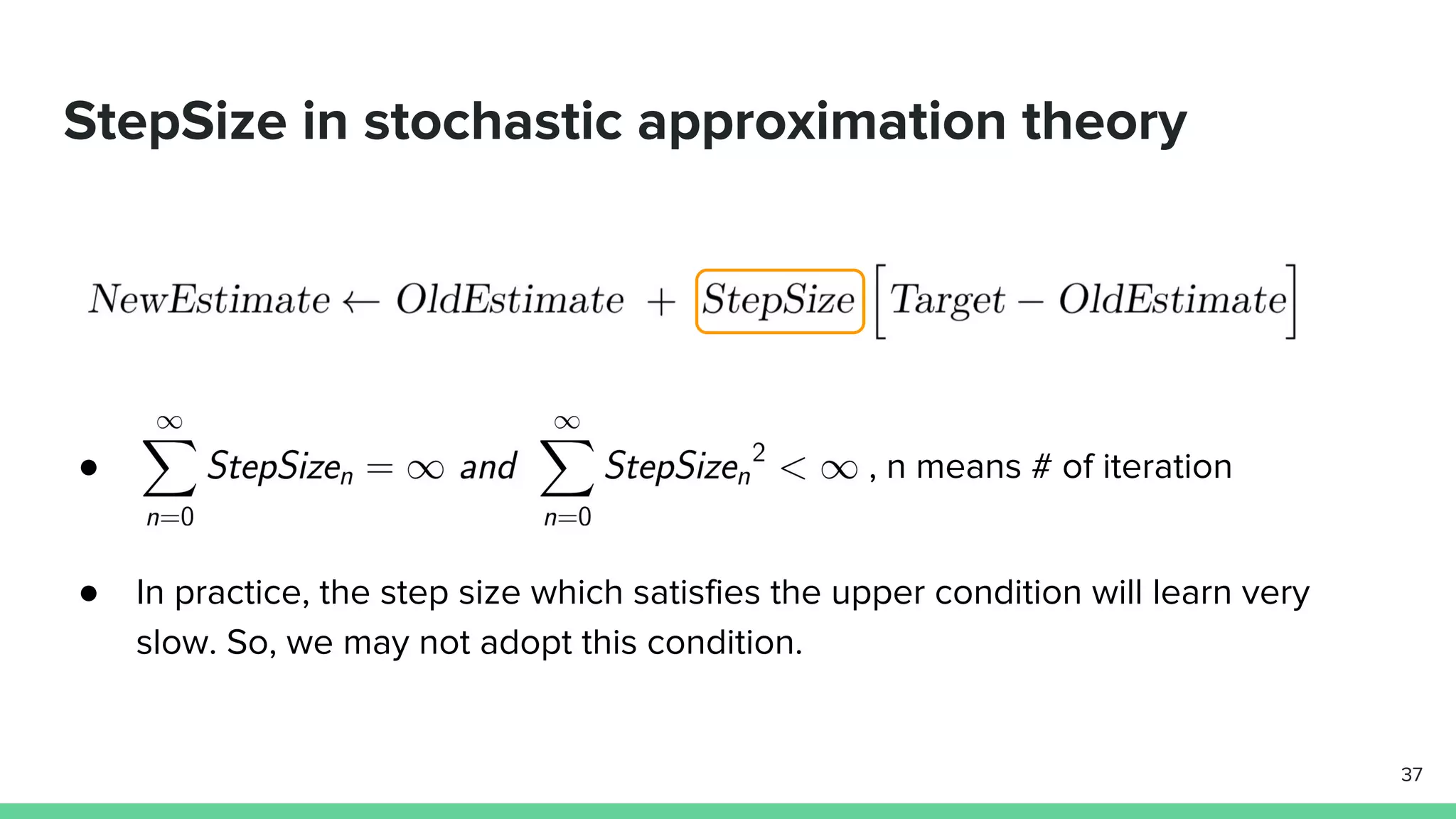 StepSize in stochastic approximation theory
● , n means # of iteration
● In practice, the step size which satisfies the upper condition will learn very
slow. So, we may not adopt this condition.
37
 