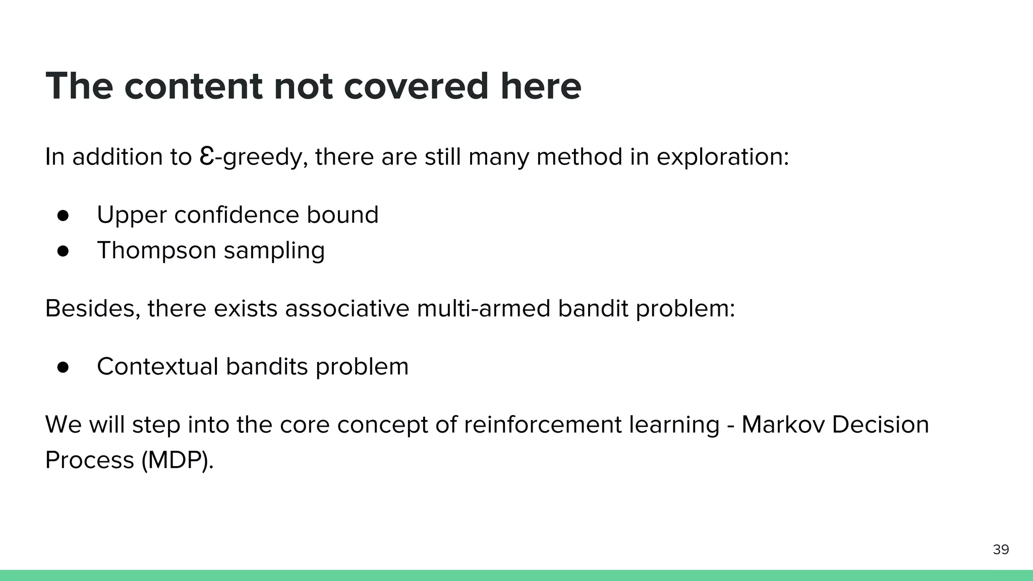 The content not covered here
In addition to Ɛ-greedy, there are still many method in exploration:
● Upper confidence bound
● Thompson sampling
Besides, there exists associative multi-armed bandit problem:
● Contextual bandits problem
We will step into the core concept of reinforcement learning - Markov Decision
Process (MDP).
39
 