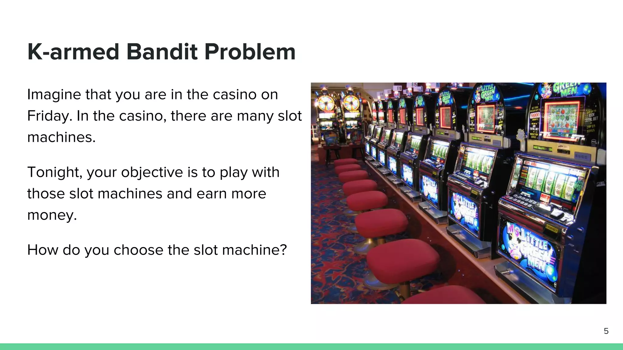 K-armed Bandit Problem
Imagine that you are in the casino on
Friday. In the casino, there are many slot
machines.
Tonight, your objective is to play with
those slot machines and earn more
money.
How do you choose the slot machine?
5
 