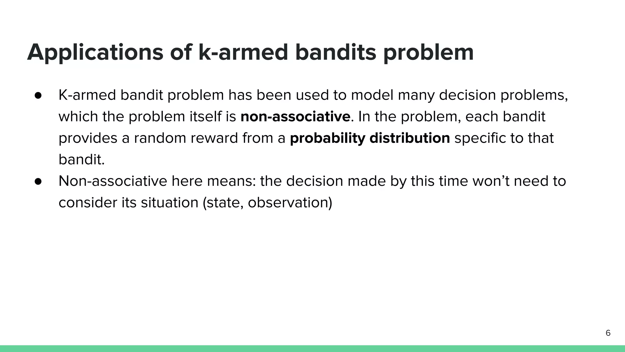 Applications of k-armed bandits problem
● K-armed bandit problem has been used to model many decision problems,
which the problem itself is non-associative. In the problem, each bandit
provides a random reward from a probability distribution specific to that
bandit.
● Non-associative here means: the decision made by this time won’t need to
consider its situation (state, observation)
6
 