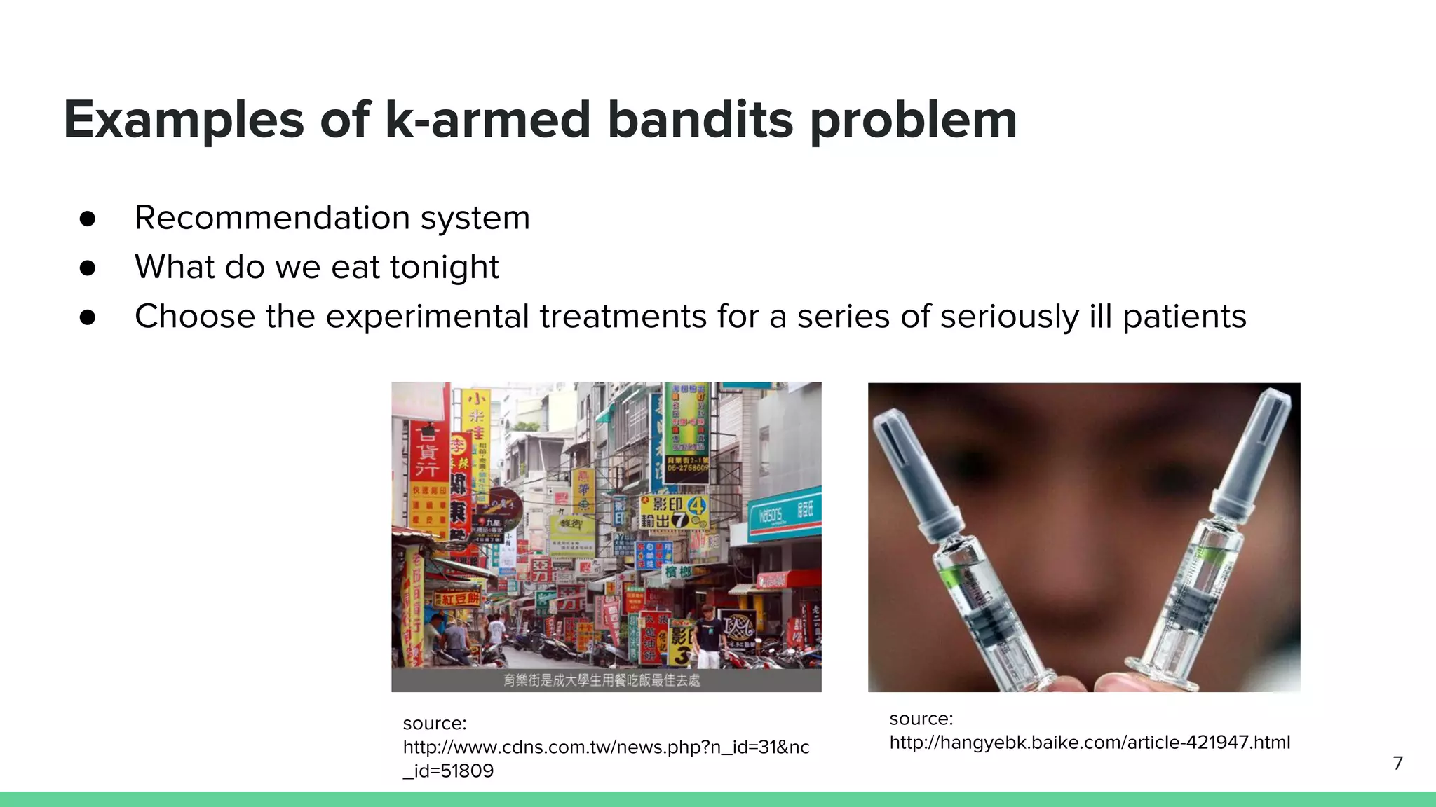 Examples of k-armed bandits problem
● Recommendation system
● What do we eat tonight
● Choose the experimental treatments for a series of seriously ill patients
7
source:
http://hangyebk.baike.com/article-421947.html
source:
http://www.cdns.com.tw/news.php?n_id=31&nc
_id=51809
 