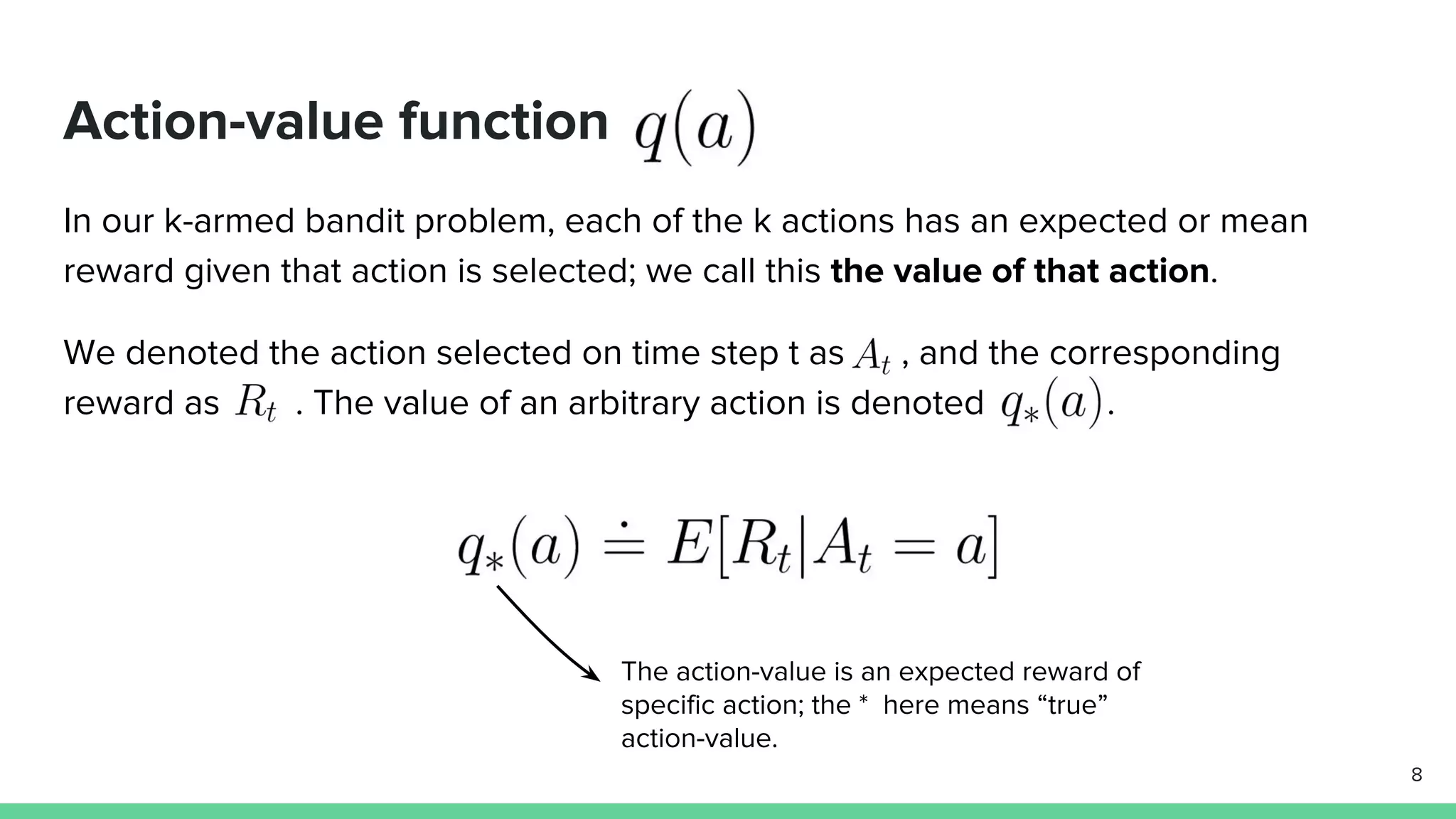 Action-value function
In our k-armed bandit problem, each of the k actions has an expected or mean
reward given that action is selected; we call this the value of that action.
We denoted the action selected on time step t as , and the corresponding
reward as . The value of an arbitrary action is denoted .
8
The action-value is an expected reward of
specific action; the * here means “true”
action-value.
 