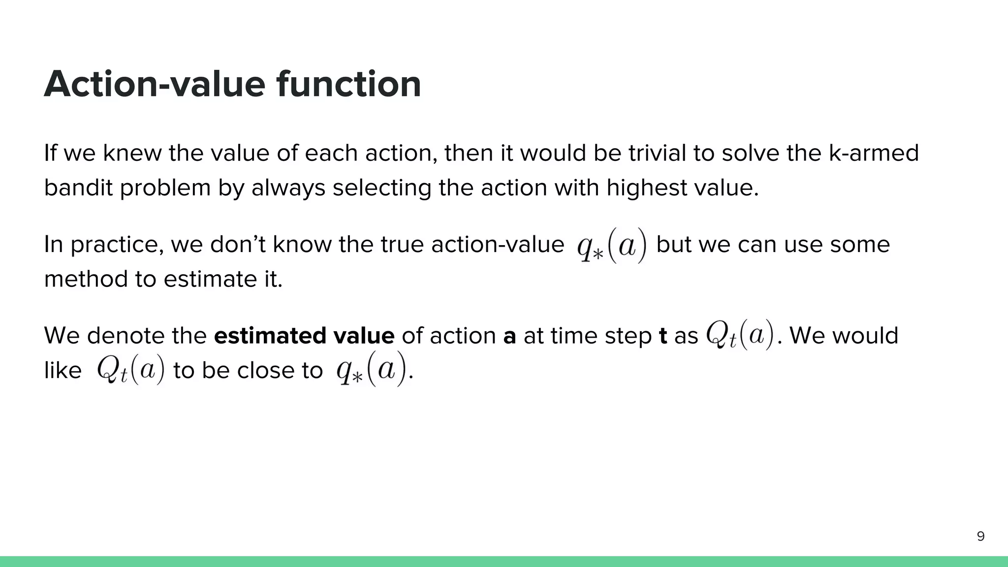 Action-value function
If we knew the value of each action, then it would be trivial to solve the k-armed
bandit problem by always selecting the action with highest value.
In practice, we don’t know the true action-value but we can use some
method to estimate it.
We denote the estimated value of action a at time step t as . We would
like to be close to .
9
 