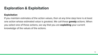 Exploration & Exploitation
Exploitation
If you maintain estimates of the action values, then at any time step here is at least
one action whose estimated value is greatest. We call these greedy actions. When
you select one of these actions, we say that you are exploiting your current
knowledge of the values of the actions.
10
 