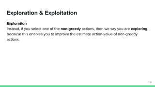 Exploration & Exploitation
Exploration
Instead, if you select one of the non-greedy actions, then we say you are exploring,
because this enables you to improve the estimate action-value of non-greedy
actions.
13
 