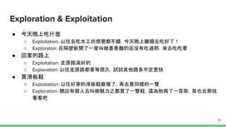 Exploration & Exploitation
● 今天晚上吃什麼
○ Exploitation: 以往去吃水工坊感覺都不錯，今天晚上繼續去吃好了！
○ Exploraton: 在隔壁新開了一家叫做香香麵的店沒有吃過耶，來去吃吃看
● 回家的路上
○ Exploitation: 走原路滿好的
○ Exploration: 以往走原路都要等很久，試試其他路多不定更快
● 買滑板鞋
○ Exploitation: 以往好穿的滑板鞋磨壞了，再去買同樣的一雙
○ Exploration: 聽說有個人去叫做魅力之都買了一雙鞋，還為他寫了一首歌，我也去那找
看看吧
15
 