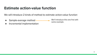 Estimate action-value function
We will introduce 2 kinds of method to estimate action-value function
● Sample-average method
● Incremental implementation
17
We’ll introduce this one first with
some example.
 