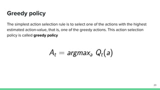 Greedy policy
The simplest action selection rule is to select one of the actions with the highest
estimated action-value, that is, one of the greedy actions. This action selection
policy is called greedy policy
20
 