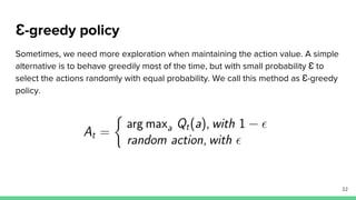 Ɛ-greedy policy
Sometimes, we need more exploration when maintaining the action value. A simple
alternative is to behave greedily most of the time, but with small probability Ɛ to
select the actions randomly with equal probability. We call this method as Ɛ-greedy
policy.
22
 