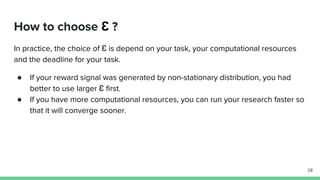 How to choose Ɛ ?
In practice, the choice of Ɛ is depend on your task, your computational resources
and the deadline for your task.
● If your reward signal was generated by non-stationary distribution, you had
better to use larger Ɛ first.
● If you have more computational resources, you can run your research faster so
that it will converge sooner.
28
 
