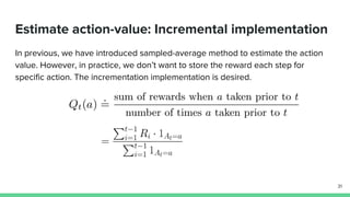 Estimate action-value: Incremental implementation
In previous, we have introduced sampled-average method to estimate the action
value. However, in practice, we don’t want to store the reward each step for
specific action. The incrementation implementation is desired.
31
 