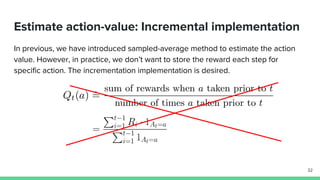 Estimate action-value: Incremental implementation
In previous, we have introduced sampled-average method to estimate the action
value. However, in practice, we don’t want to store the reward each step for
specific action. The incrementation implementation is desired.
32
 