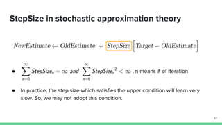 StepSize in stochastic approximation theory
● , n means # of iteration
● In practice, the step size which satisfies the upper condition will learn very
slow. So, we may not adopt this condition.
37
 