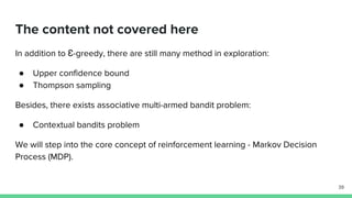 The content not covered here
In addition to Ɛ-greedy, there are still many method in exploration:
● Upper confidence bound
● Thompson sampling
Besides, there exists associative multi-armed bandit problem:
● Contextual bandits problem
We will step into the core concept of reinforcement learning - Markov Decision
Process (MDP).
39
 