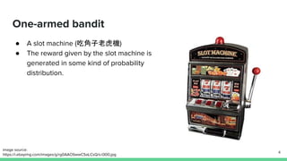 One-armed bandit
● A slot machine (吃角子老虎機)
● The reward given by the slot machine is
generated in some kind of probability
distribution.
4
image source:
https://i.ebayimg.com/images/g/rg0AAOSwwC5aLCsQ/s-l300.jpg
 