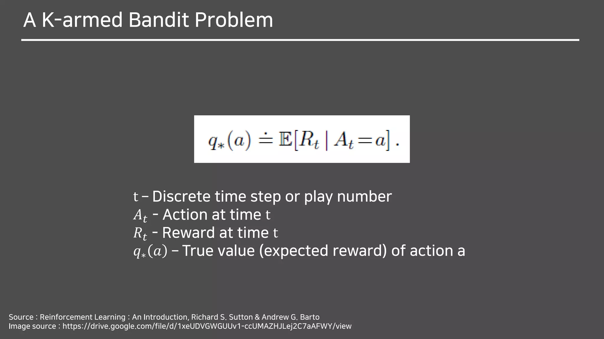 A K-armed Bandit Problem
Source : Reinforcement Learning : An Introduction, Richard S. Sutton & Andrew G. Barto
Image source : https://drive.google.com/file/d/1xeUDVGWGUUv1-ccUMAZHJLej2C7aAFWY/view
t – Discrete time step or play number
𝐴 𝑡 - Action at time t
𝑅𝑡 - Reward at time t
𝑞∗ 𝑎 – True value (expected reward) of action a
 