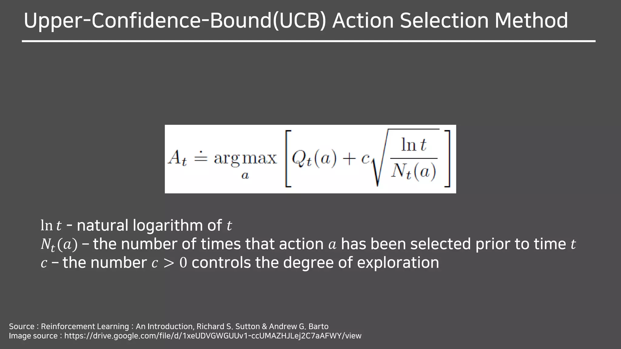 Upper-Confidence-Bound(UCB) Action Selection Method
ln 𝑡 - natural logarithm of 𝑡
𝑁𝑡(𝑎) – the number of times that action 𝑎 has been selected prior to time 𝑡
𝑐 – the number 𝑐 > 0 controls the degree of exploration
Source : Reinforcement Learning : An Introduction, Richard S. Sutton & Andrew G. Barto
Image source : https://drive.google.com/file/d/1xeUDVGWGUUv1-ccUMAZHJLej2C7aAFWY/view
 