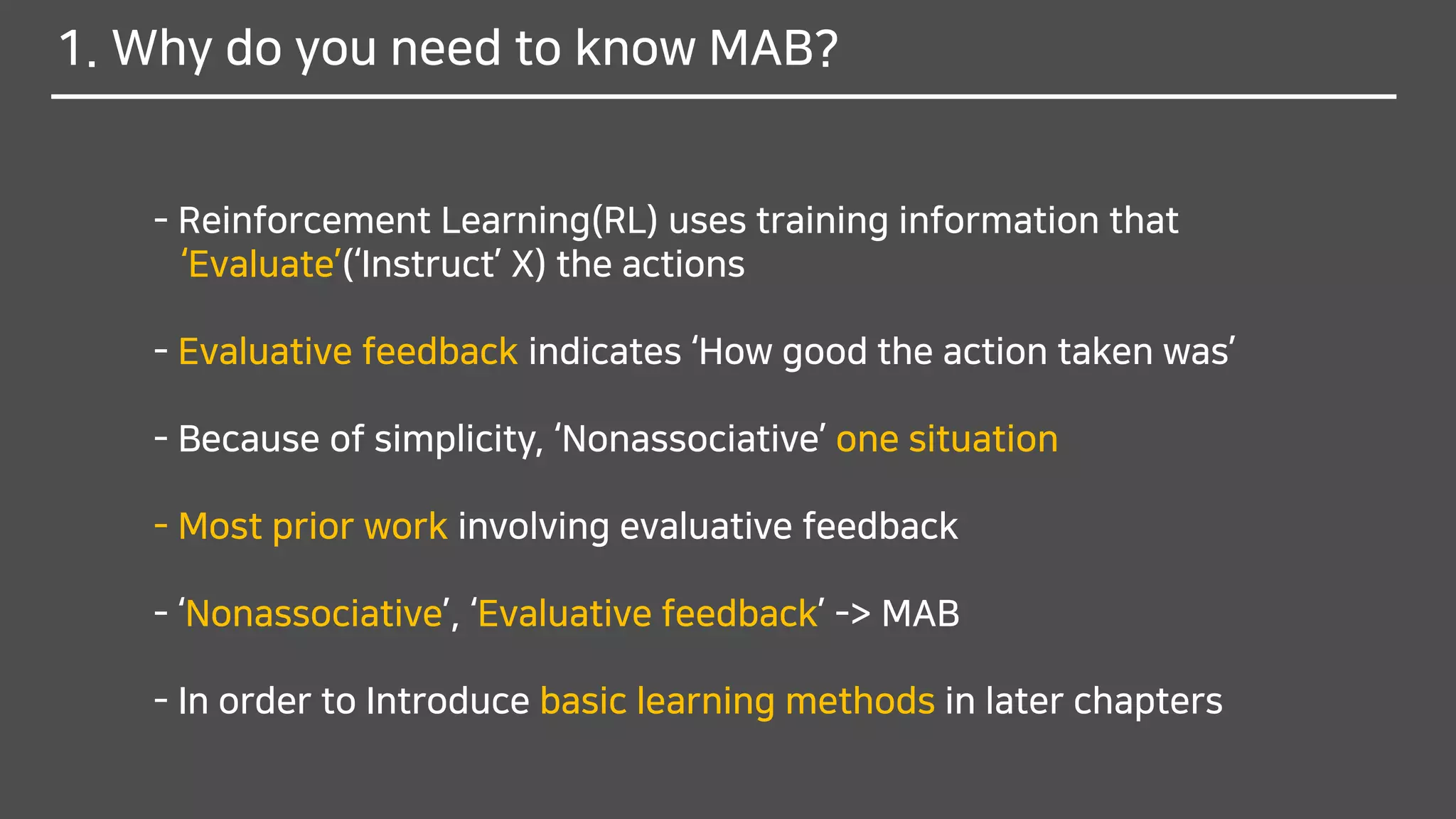 1. Why do you need to know MAB?
- Reinforcement Learning(RL) uses training information that
‘Evaluate’(‘Instruct’ X) the actions
- Evaluative feedback indicates ‘How good the action taken was’
- Because of simplicity, ‘Nonassociative’ one situation
- Most prior work involving evaluative feedback
- ‘Nonassociative’, ‘Evaluative feedback’ -> MAB
- In order to Introduce basic learning methods in later chapters
 