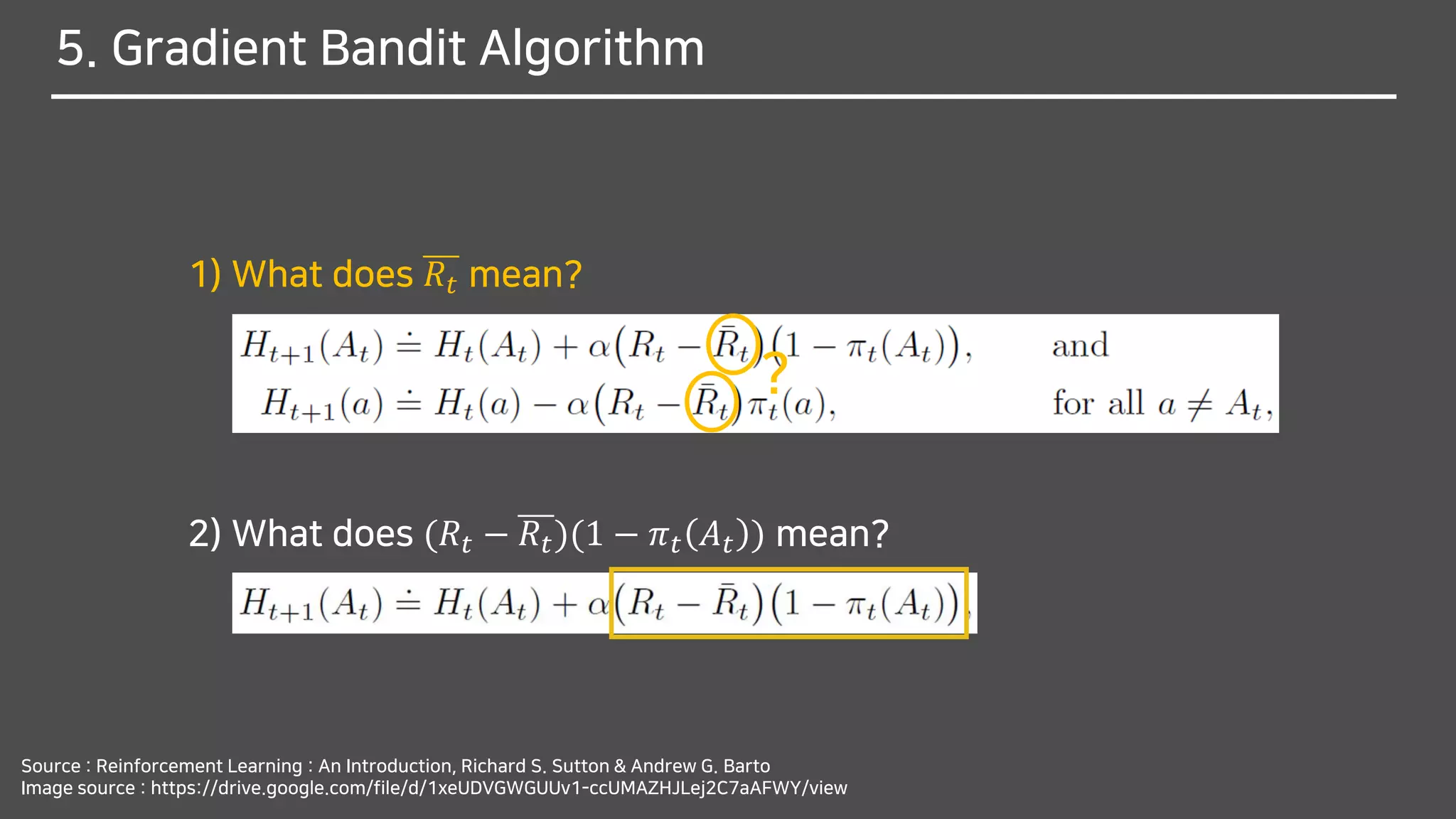 5. Gradient Bandit Algorithm
Source : Reinforcement Learning : An Introduction, Richard S. Sutton & Andrew G. Barto
Image source : https://drive.google.com/file/d/1xeUDVGWGUUv1-ccUMAZHJLej2C7aAFWY/view
1) What does 𝑅𝑡 mean?
2) What does (𝑅𝑡 − 𝑅𝑡)(1 − 𝜋 𝑡 𝐴 𝑡 ) mean?
?
 