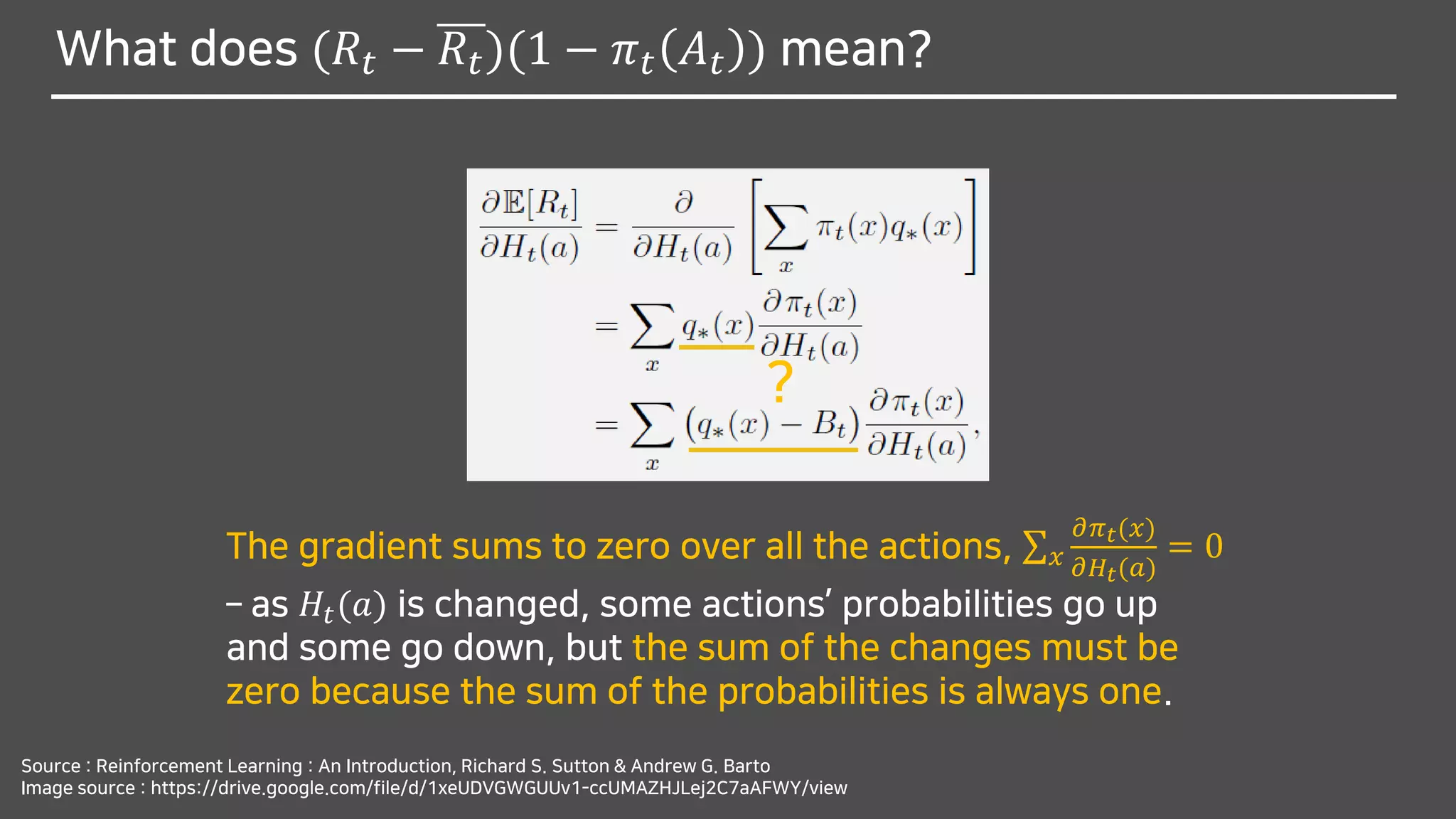 What does (𝑅𝑡 − 𝑅𝑡)(1 − 𝜋 𝑡 𝐴 𝑡 ) mean?
Source : Reinforcement Learning : An Introduction, Richard S. Sutton & Andrew G. Barto
Image source : https://drive.google.com/file/d/1xeUDVGWGUUv1-ccUMAZHJLej2C7aAFWY/view
?
The gradient sums to zero over all the actions, σ 𝑥
𝜕𝜋 𝑡(𝑥)
𝜕𝐻𝑡(𝑎)
= 0
– as 𝐻𝑡(𝑎) is changed, some actions’ probabilities go up
and some go down, but the sum of the changes must be
zero because the sum of the probabilities is always one.
 