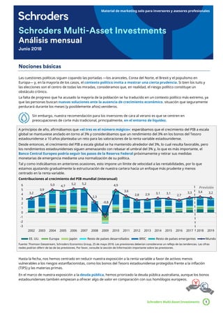 Material de marketing solo para inversores y asesores profesionales
Schroders Multi-Asset Investments 1
Schroders Multi-Asset Investments
Análisis mensual
Junio 2018
Nociones básicas
Las cuestiones políticas siguen copando las portadas —los aranceles, Corea del Norte, el Brexit y el populismo en
Europa— y, en la mayoría de los casos, el contexto político invita a mostrar una cierta prudencia. Si bien los tuits y
las elecciones son el centro de todas las miradas, consideramos que, en realidad, el riesgo político constituye un
obstáculo crónico.
La falta de progreso que ha acusado la mayoría de la población se ha traducido en un contexto político más extremo, ya
que las personas buscan nuevas soluciones ante la ausencia de crecimiento económico, situación que seguramente
perdurará durante los meses (y posiblemente años) venideros.
Sin embargo, nuestra recomendación para los inversores de cara al verano es que se centren en
preocupaciones de corte más tradicional, principalmente, en el entorno de liquidez.
A principios de año, afirmábamos que «el tres es el número mágico»: esperábamos que el crecimiento del PIB a escala
global se mantuviese anclado en torno al 3% y considerábamos que un rendimiento del 3% en los bonos del Tesoro
estadounidense a 10 años planteaba un reto para las valoraciones de la renta variable estadounidense.
Desde entonces, el crecimiento del PIB a escala global se ha mantenido alrededor del 3%, lo cual resulta favorable, pero
los rendimientos estadounidenses siguen amenazando con rebasar el umbral del 3% y, lo que es más importante, el
Banco Central Europeo podría seguir los pasos de la Reserva Federal próximamente y retirar sus medidas
monetarias de emergencia mediante una normalización de su política.
Tal y como indicábamos en anteriores ocasiones, esto impone un límite de velocidad a las rentabilidades, por lo que
estamos ajustando gradualmente la estructuración de nuestra cartera hacia un enfoque más prudente y menos
centrado en la renta variable.
Contribuciones al crecimiento del PIB mundial (interanual)
Fuente: Thomson Datastream, Schroders Economics Group, 25 de mayo 2018. Las previsiones deberían considerarse un reflejo de las tendencias. Las cifras
reales podrían diferir de las de las previsiones. Por favor, consulte la sección de Información importante sobre las previsiones.
Hasta la fecha, nos hemos centrado en reducir nuestra exposición a la renta variable a favor de activos menos
vulnerables a los riesgos estanflacionistas, como los bonos del Tesoro estadounidense protegidos frente a la inflación
(TIPS) y las materias primas.
En el marco de nuestra exposición a la deuda pública, hemos priorizado la deuda pública australiana, aunque los bonos
estadounidenses también empiezan a ofrecer algo de valor en comparación con sus homólogos europeos.
3,2
3,9
5,0 4,7
5,2 5,2
2,3
-0,8
4,9
3,6
2,8 2,9 3,1 3,1
2,7
3,3 3,4 3,2
-3
-2
-1
0
1
2
3
4
5
6
2002 2003 2004 2005 2006 2007 2008 2009 2010 2011 2012 2013 2014 2015 2016 2017 2018 2019
EE. UU. Europa Japón Resto de países desarrollados BRIC Resto de países emergentes Mundo
Previsión
 