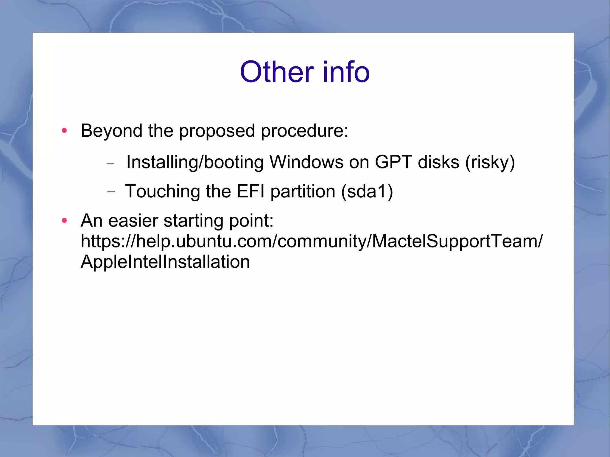 Other info
●   Beyond the proposed procedure:
        –   Installing/booting Windows on GPT disks (risky)
        –   Touching the EFI partition (sda1)
●   An easier starting point:
    https://help.ubuntu.com/community/MactelSupportTeam/
    AppleIntelInstallation
 
