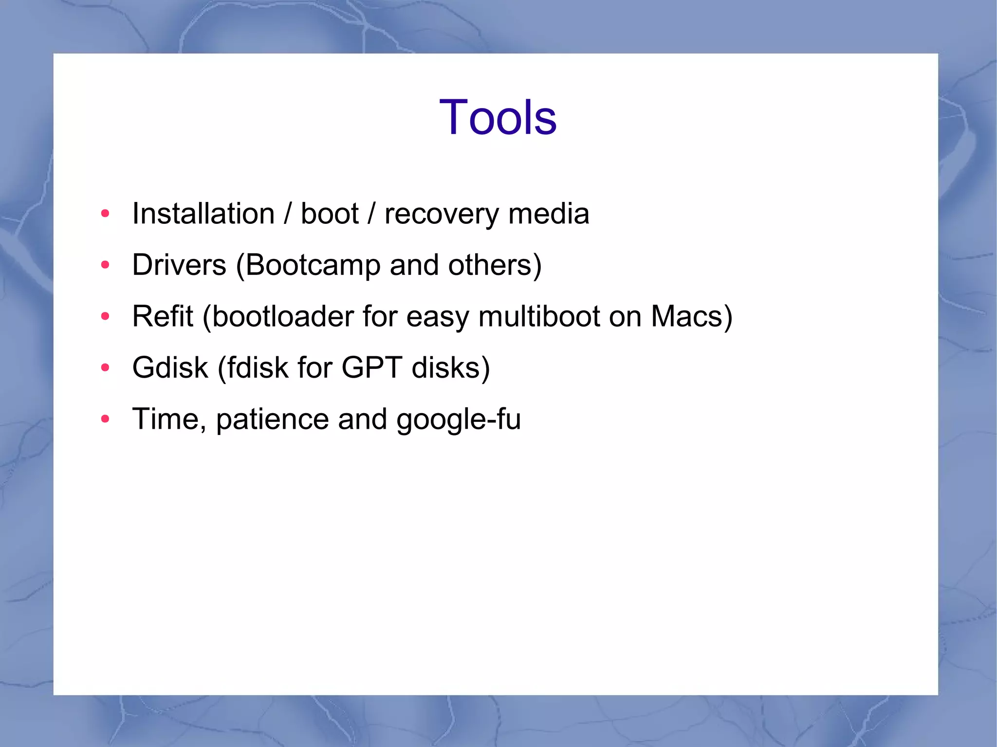Tools
●   Installation / boot / recovery media
●   Drivers (Bootcamp and others)
●   Refit (bootloader for easy multiboot on Macs)
●   Gdisk (fdisk for GPT disks)
●   Time, patience and google-fu
 